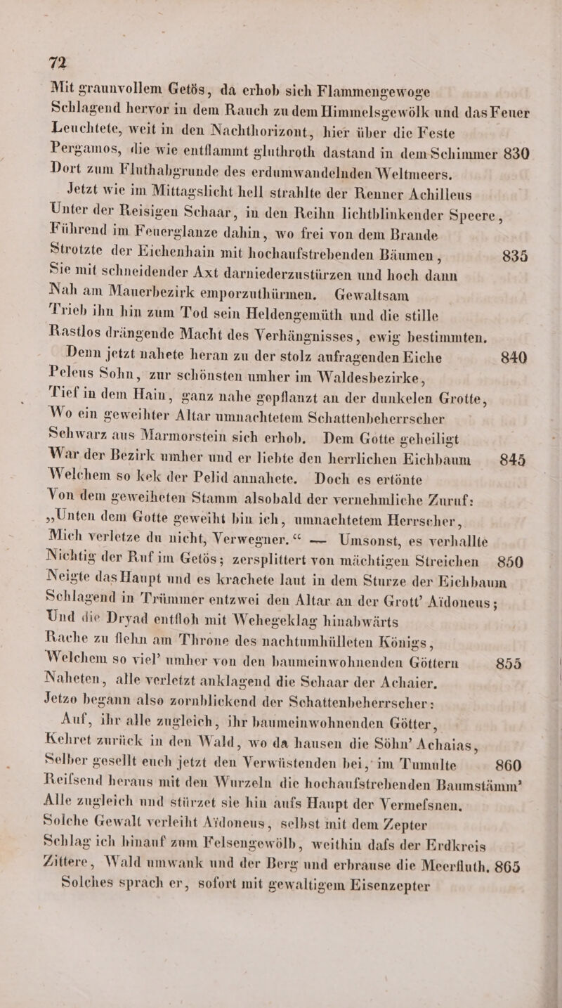 Mit graunvollem Getös, da erhob sich Flammengewoge Schlagend hervor in dem Rauch zu dem Himmelsgewölk und das Feuer Leuchtete, weit in den Nachthorizont, hier über die Feste Pergamos, «die wie entllammt gluthroth dastand in dem Schimmer 830 Dort zum Fluthabgrunde des erdumwandelnden Weltmeers. Jetzt wie im Mittagslicht hell strahlte der Renner Achilleus Unter der Reisigen Schaar, in den Reihn lichthlinkender Speere, Führend im Feuerglanze dahin, wo frei von dem Brande Strotzte der Eichenhain mit hochaufstrebenden Bäumen, 83 Sie mit schneidender Axt darniederzustürzen und hoch dann Nah am Mauerbezirk emporzuthürmen, _Gewaltsam Trieb ihn hin zum Tod sein Heldengemüth und die stille Rastlos drängende Macht des Verhängnisses, ewig bestimmten. Denn jetzt nahete heran zu der stolz aufragenden Eiche 840 Peleus Sohn, zur schönsten umher im Waldesbezirke, Tief in dem Hain, ganz nahe gepflanzt an der dunkelen Grotte, Wo ein geweihter Altar umnachtetem Schattenheherrscher Schwarz aus Marmorstein sich erhob, Dem Gotte geheiligt War der Bezirk umher und er liebte den herrlichen Eichbaum 845 Welchem so kek der Pelid annahete. Doch es ertönte Von dem geweiheten Stamm alsobald der vernehmliche Zuruf: „Unten dem Gotte Seweiht bin ich, umnachtetem Herrscher, Mich verletze du nicht, Verwegner. “ — Umsonst, es verhallte Nichtig der Ruf im Getös; zersplittert von mächtigen Streichen 850 Neigte das Haupt und es krachete laut in dem Sturze der Eichbauın Schlagend in Trümmer entzwei den Altar an der Grott’ Aidoneus; Und die Dryad entfloh mit Wehegeklag hinabwärts Rache zu flehn am Throne des nachtumhülleten Königs, Welchem so viel’ umher von den baumeinwohnenden Göttern 855 Naheten, alle verletzt anklagend die Schaar der Achaier. Jetzo begann also zornblickend der Schattenheherrscher : Auf, ihr alle zugleich, ihr baumeinwohnenden Götter, Kehret zurück in den Wald, wo da hausen die Söhn’ Achaias, Selber gesellt euch jetzt den Verwüstenden bei,‘ im Tumulte 860 Reifsend heraus mit den Wurzeln die hochaufstrebenden Baumstämm’ Alle zugleich und stürzet sie hin aufs Haupt der Vermefsnen. Solche Gewalt verleiht Ardoneus, selbst mit dem Zepter Schlag ich hinauf zum Felsengewölb, weithin dafs der Erdkreis Zittere, Wald umwank und der Berg und erbrause die Meerfluth, 865 Solches sprach er, sofort mit gewaltigem Eisenzepter