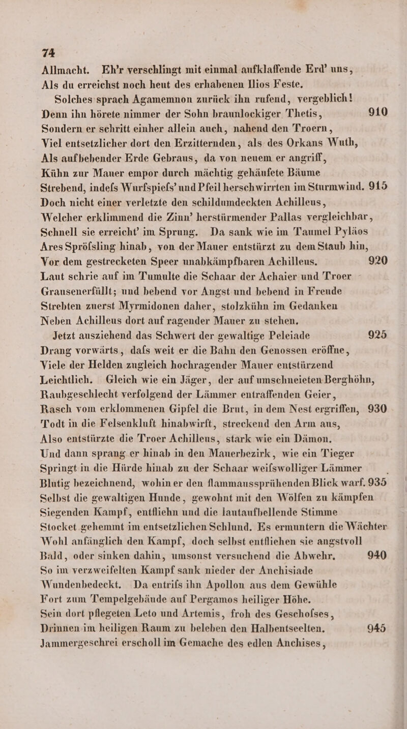 Allmacht. Eh’r verschlingt mit einmal aufklaffende Erd’ uns, Als du erreichst noch heut des erhabenen llios Feste. Solches’sprach Agamemnon zurück ihn rufend, vergeblich! Denn ihn hörete nimmer der Sohn braunlockiger Thetis, 910 Sondern er schritt einher allein auch, nahend den Troern , Viel entsetzlicher dort den Erzitternden, als des Orkans Wuth, Als aufbebender Erde Gebraus, da von neuem er angriff, Kühn zur Mauer empor durch mächtig gehäufete Bäume Strebend, indefs Wurfspiefs’ und Pfeil herschwirrten im Sturmwind. 915 Doch nicht einer verletzte den schildumdeckten Achilleus, Welcher erklimmend die Zinn’ herstürmender Pallas vergleichbar, Schnell sie erreicht’ im Sprung. Da sank wie im Taumel Pyläos Ares Spröfsling hinab, von der Mauer entstürzt zu dem Staub hin, Vor dem gestrecketen Speer unabkämpfbaren Achilleus. 920 Laut schrie auf im Tumulte die Schaar der Achaier und Troer Grausenerfüllt; und bebend vor Angst und bebend in Freude Strebten zuerst Myrmidonen daher, stolzkühn im Gedanken Neben Achilleus dort auf ragender Mauer zu stehen, Jetzt ausziehend das Schwert der gewaltige Peleiade 925 Drang vorwärts, dafs weit er die Bahn den Genossen eröffne, Viele der Helden zugleich hochragender Mauer entstürzend Leichtlich. Gleich wie ein Jäger, der auf umschneieten.Berghöhn, Raubgeschlecht verfolgend der Lämmer entraffenden Geier, Rasch vom erklommenen Gipfel die Brut, in dem Nest ergriffen, 930 Todt in die Felsenkluft hinabwirft, streckend den Arm aus, Also entstürzte die Troer Achilleus, stark wie ein Dämon. Und dann sprang er hinab in den Mauerbezirk, wie ein Tieger Springt in die Hürde hinab zu der Schaar weilswolliger Lämmer Blutig bezeichnend, wohin er den flammaussprühenden Blick warf. 935 Selbst die gewaltigen Hunde, gewohnt mit den Wölfen zu kämpfen Siegenden Kampf, entfliehn und die lautaufbellende Stimme Stocket gehemmt im entsetzlichen Schlund. Es ermuntern die Wächter Wohl anfänglich den Kampf, doch selbst entfliehen sie angstvoll Bald, oder sinken dahin, umsonst versuchend die Abwehr, 940 So im verzweifelten Kampf sank nieder der Anchisiade Wundenbedeckt. Da entrifs ihn Apollon aus dem Gewühle Fort zum Tempelgebäude auf Pergamos heiliger Höhe. Sein dort pllegeten Leto und Artemis, froh des Gescholses, Drinnen im heiligen Raum zu beleben den Halbentseelten. 945 Jammergeschrei erscholl im Gemache des edlen Anchises,