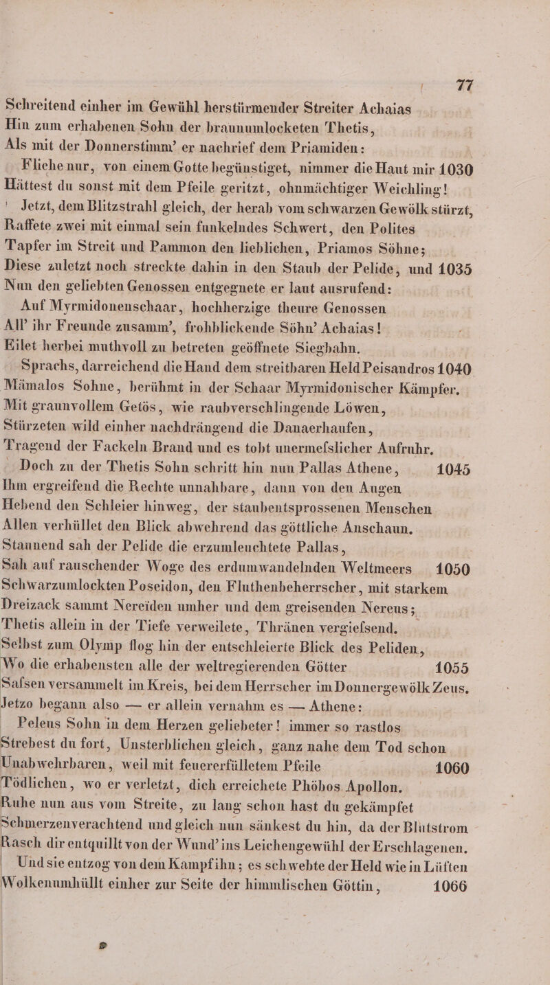 Schreitend einher im Gewühl herstürmender Streiter Achaias Hin zum erhabenen Sohn der braunumlocketen Thetis, Als mit der Donnerstimm’ er nachrief dem Priamiden: Fliehenur, von einem Gotte begünstiget, nimmer die Haut mir 1030 Hättest du sonst mit dem Pfeile ger itzt, ohnmächtiger Weichling! ' Jetzt, dem Blitzstrahl gleich, der ad vom schwarzen Gewölk stürzt, Raffete zwei mit einmal sein funkeludes Schwert, den Polites Tapfer im Streit und Pammon den lieblichen,, ae Söhne; Diese zuletzt noch streekte dahin in den Stauh der Pelide, und 1035 Nun den geliebten Genossen entgegnete er laut ausrufend: Auf Myrmidonenschaar,, hochherzige theure Genossen AP ihr Freunde zusamm’, frohblickende Söhn’ Achaias! Eilet herbei muthvoll zu betreten geöffnete Siegbahn. ; Sprachs, darreichend dieHand dem streitharen Held Peisandros 1040 Mämalos Sohne, berühmt in der Schaar Myrmidonischer Kämpfer, Mit graunvollem Getös, wie raubverschlingende Löwen, Stürzeten wild einher nachdrängend die Danaerhaufen, Tragend der Fackeln Brand und es tobt unermefslicher Aufruhr. Doch zu der Thetis Sohn schritt hin nun Pallas Athene, 1045 Ihm ergreifend die Rechte unnahbare, dann von den Augen Hebend den Schleier hinweg, der staubentsprossenen Menschen Allen verhüllet den Blick abwehrend das göttliche Anschaun. Staunend sah der Pelide die erzumleuchtete Pallas, Sah auf rauschender Woge des erdumwandelnden Weltmeerss 1050 Schwarzumlockten Poseidon, den Fluthenbeherrscher, mit starkem Dreizack sammt Nereiden umher und dem greisenden Nereus = Thetis allein in der Tiefe verweilete, Thränen vergielsend. Selbst zum Olymp flog hin der entschleierte Blick des Peliden, Wo die erhabensten alle der weltregierenden Götter 1055 Salsen versammelt im Kreis, bei dem Herrscher im Donnergewölk Zeus, Jetzo begann also — er allein vernahm es — Athene: Peleus Sohn in dem Herzen gelieheter ! immer so rastlos Strebest du fort, Unsterhlichen gleich, ganz nahe dem Tod schon Unabwehrbaren , weil mit feuererfülletem Pfeile 1060 Tödlichen,, wo er verletzt, dich erreichete Phöhos. Apollon. Ruhe nun aus vom Seen zu lang schon hast du gekämpfet Schmerzenverachtend und el nun sänkest du hin, da der Blutstrom Rasch dir entquillt von der Wund’ ins Leichengewühl der Erschlagenen. Und sie entzog von dem Kampfihn ; es schwebte der Held wie in Lüften Wolkenumhüllt einher zur Seite ieh himmlischen Göttin, 1066