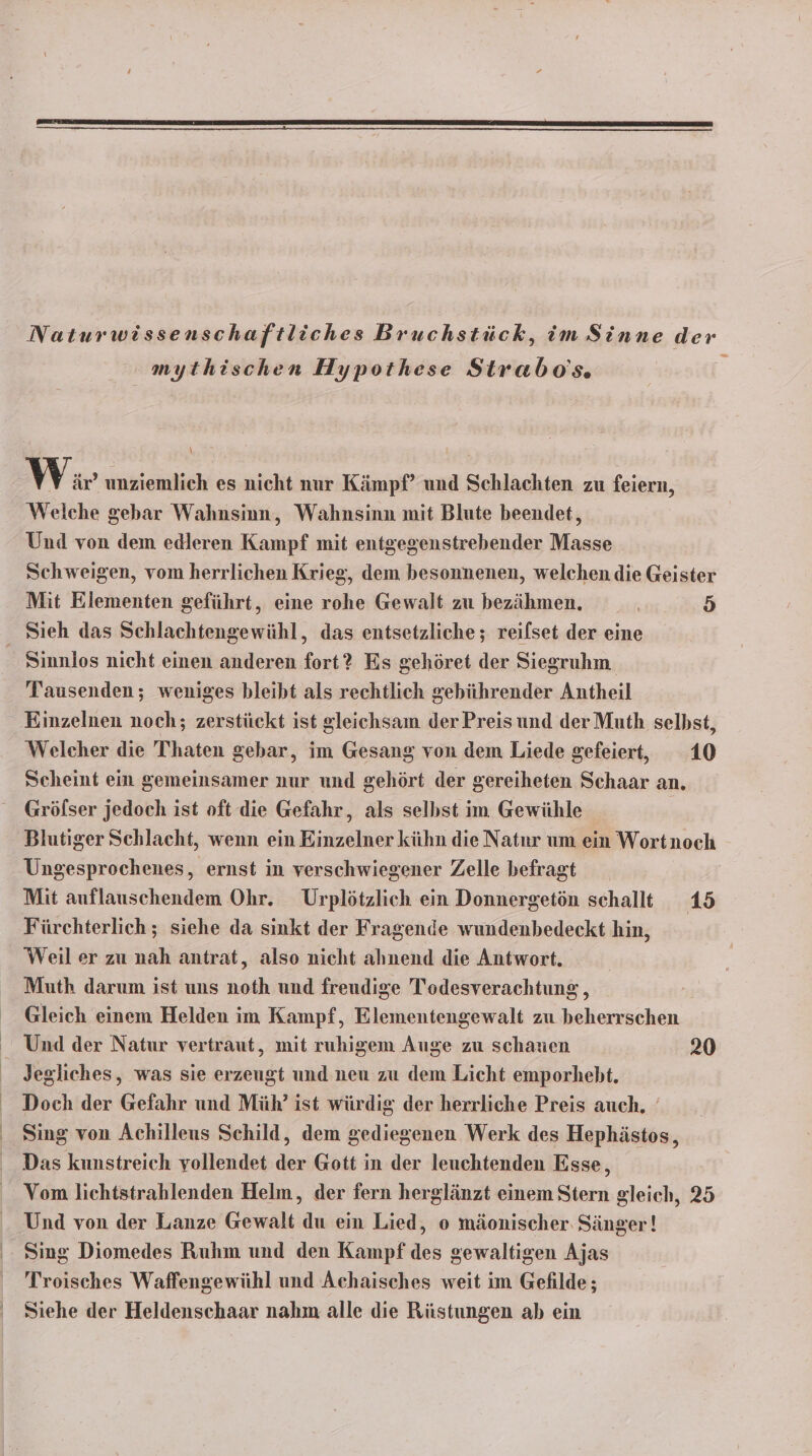 “= mythischen Hypothese Strabo's. \ Wir unziemlich es nicht nur Kämpf’ und Schlachten zu feiern, Welche gebar Wahnsinn, Wahnsinn mit Blute beendet, Und von dem edleren Kampf mit entgegenstrebender Masse Schweigen, vom herrlichen Krieg, dem besonnenen, welchen die Geister Mit Elementen geführt, eine rohe Gewalt zu bezähmen. 5 Sieh das Schlachtengewühl, das entsetzliche ; reilset der eine Sinnlos nicht einen anderen fort? Es gehöret der Siegruhm. Tausenden; weniges bleibt als rechtlich gebührender Antheil Einzelnen noch; zerstückt ist gleichsam der Preisund derMuth selbst, Welcher die Thaten gebar, im Gesang von dem Liede gefeiert, 10 Scheint ein gemeinsamer nur und gehört der gereiheten Schaar an. Grölser jedoch ist oft die Gefahr, als selbst im Gewühle Blutiger Schlacht, wenn ein Einzelner kühn die Natnr um ein Wortnoch Ungesprochenes, ernst in verschwiegener Zelle befragt | Mit auflauschendem Ohr. Urplötzlich ein Donnergetön schallt 15 Fürchterlich ; siehe da sinkt der Fragende wundenbedeckt hin, Weil er zu nah antrat, also nicht ahnend die Antwort. Muth darum ist uns noth und freudige Todesverachtung , Gleich einem Helden im Kampf, Elementengewalt zu beherrschen Und der Natur vertraut, mit ruhigem Auge zu schauen 20 Jegliches, was sie erzeugt und neu zu dem Licht emporhebt. Doch der Gefahr und Müh?’ ist würdig der herrliche Preis auch. Sing von Achilleus Schild, dem gediegenen Werk des Hephästos, Das kunstreich vollendet der Gott in der leuchtenden Esse, Vom lichtstrahlenden Helm, der fern herglänzt einem Stern gleich, 25 Und von der Lanze Gewalt du ein Lied, o mäonischer Sänger! Sing Diomedes Ruhm und den Kampf des gewaltigen Ajas Troisches Waffengewühl und Achaisches weit im Gefilde; ' Siehe der Heldenschaar nahm alle die Rüstungen ab ein