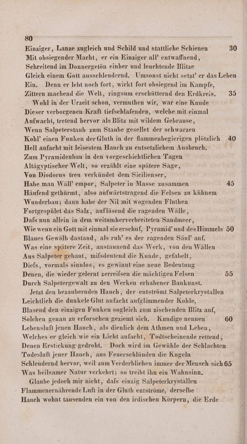Einziger, Lanze zugleich und Schild und stattliche Schienen 30 Mit obsiegender Macht, er ein Einziger all’ entwaffnend, Schreitend im Donnergetön einher und leuchtende Blitze Gleich einem Gott ausschleudernd. Umsonst nicht setzt’ er das Leben Ein. Denn er lebt noch fort, wirkt fort obsiegend im Kampfe, Zittern machend die Welt, ringsum erschütternd den Erdkreis. 35 Wohl in der Urzeit schon, vermuthen wir, war eine Kunde Dieser verborgenen Kraft tiefschlafenden, welche mit einmal Aufwacht, tretend hervor als Blitz mit wildem Gehrause, Wenn Salpeterstaub zum Staube gesellet der schwarzen Kohl’ einen Funken der Gluth in der flammenbegierigen plötzlich 40 Hell anfacht mit leisestem Hauch zu entsetzlichem Ausbruch. Zum Pyramidenbau in den vorgeschichtlichen Tagen Altägyptischer Welt, so erzählt eine spätere Sage, Von Diodorus treu verkündet dem Sicilienser, Habe man Wäll’ empor, Salpeter in Masse zusammen 45 Häufend gethürmt, also aufwärtstragend die Felsen zu kühnem Wunderbau; dann habe der Nil mit wogenden Fluthen Fortgespület das Salz, auflösend die ragenden Wälle, Dafs nun allein in dem weitumherverhreiteten Sandmeer, Wie wenn ein Gott mit einmal sieerschuf, Pyramid’und desHimmels 50 Blaues Gewölb dastand, als ruh’ es der ragenden Säul’ auf. Was eine spätere Zeit, anstaunend das Werk, von den Wällen Aus Salpeter gebaut, mifsdentend die Kunde, gefabelt, Diefs, vormals sinnlos, es gewinnt eine neue Bedeutung Denen, die wieder gelernt zerreilsen die mächtigen Felsen 95 Durch Salpetergewalt zu den Werken erhabener Baukunst. Jetzt den bezaubernden Hauch, der entströmt Salpeterkrystallen Leichtlich die dunkele Glut anfacht aufglimmender Kohle, Blasend den einzigen Funken sogleich zum zischenden Blitz auf, Solchen genau zu erforschen geziemt sich. Kundige nennen 60 Lebensluft jenen Hauch, als dienlich dem Athmen und Leben, Welches er gleich wie ein Licht anfacht, Todtscheinende rettend, Denen Erstickung gedroht. Doch wird im Gewühle der Schlachten Todesluft jener Hauch, aus Feuersehlünden die Kugeln Schleudernd hervor, weil zum Verderblichen immer der Mensch sich 65 Was heilsamer Natur verkehrt; so treibt ihn ein Wahnsinn, Glaube jedoch mir nicht, dals einzig Salpeterkrystallen Flammenernährende Luft in der Gluth entströme, derselbe Hauch wohnt tausenden ein von den irdischen Körpern, die Erde