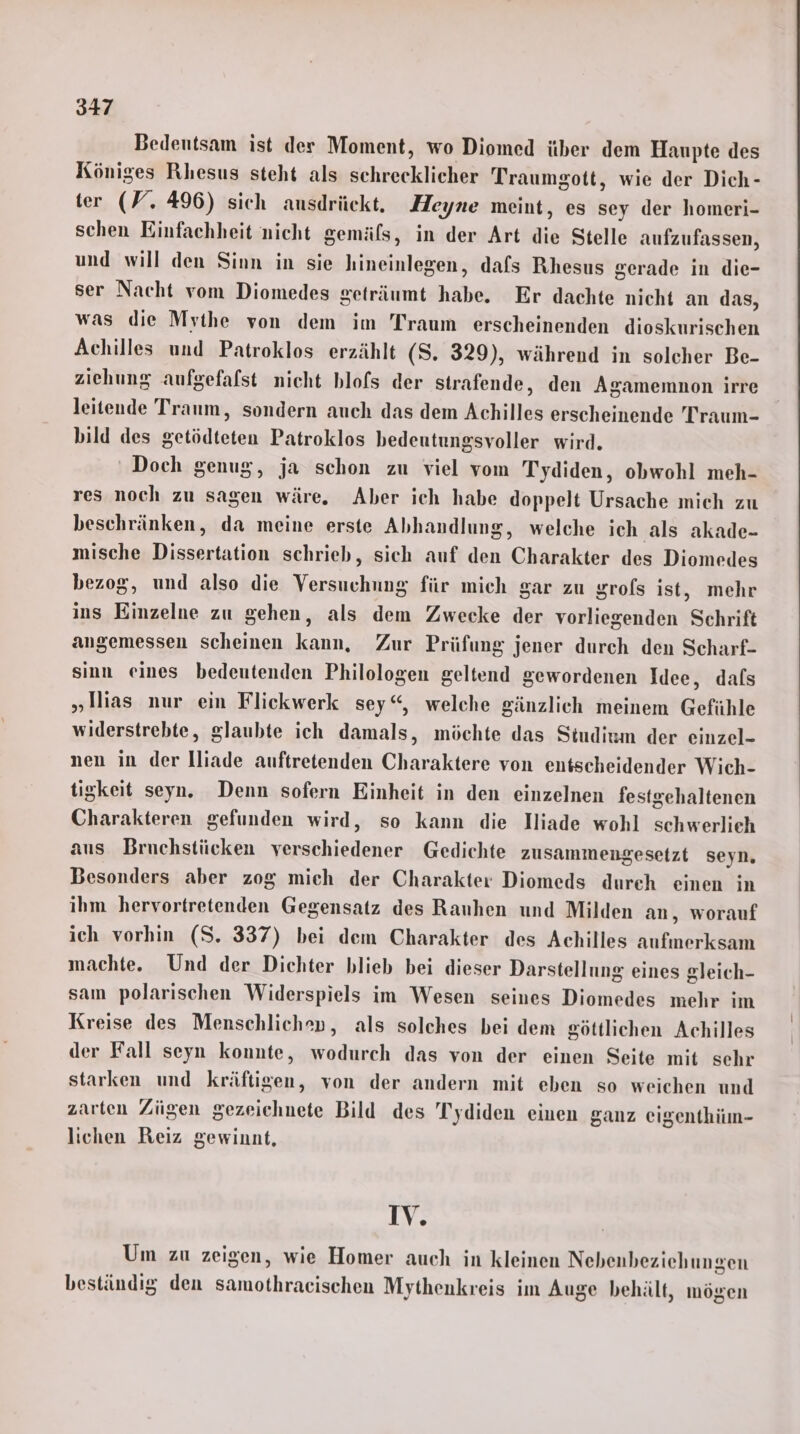 347 Bedeutsam ist der Moment, wo Diomed über dem Haupte des Königes Rhesus steht als schrecklicher Traumgott, wie der Dich- ter (W. 496) sich ausdrückt. Heyne meint, es sey der homeri- schen Einfachheit nicht gemäfs, in der Art die Stelle aufzufassen, und will den Sinn in sie hineinlegen, dafs Rhesus gerade in die- ser Nacht vom Diomedes geträumt habe. Er dachte nicht an das, was die Mythe von dem im Traum erscheinenden dioskurischen Achilles und Patroklos erzählt (S. 329), während in solcher Be- ziehung aufgefafst nicht blofs der strafende, den Agamemnon irre leitende Traum, sondern auch das dem Achilles erscheinende Traum- bild des getödteten Patroklos bedeutungsvoller wird. ' Doch genug, ja schon zu viel vom Tydiden, obwohl meh- res noch zu sagen wäre. Aber ich habe doppelt Ursache mich zu beschränken, da meine erste Abhandlung, welche ich als akade- mische Dissertation schrieb, sich auf den Charakter des Diomedes bezog, und also die Versuchung für mich gar zu grofs ist, mehr ins Einzelne zu gehen, als dem Zwecke der vorliegenden Schrift angemessen scheinen kann, Zur Prüfung jener durch den Scharf- sinn eines bedeutenden Philologen geltend gewordenen Idee, dals „lNias nur ein Flickwerk sey“, welche gänzlich meinem Gefühle widerstrebte, glaubte ich damals, möchte das Studium der einzel- nen in der lliade auftretenden Charaktere von entscheidender Wich- tigkeit seyn. Denn sofern Einheit in den einzelnen festgehaltenen Charakteren gefunden wird, so kann die Iliade wohl schwerlieh aus Bruchstücken verschiedener Gedichte zusammengesetzt seyn. Besonders aber zog mich der Charakter Diomeds dureh einen in ihm hervortretenden Gegensatz des Ranuhen und Milden an, worauf ich vorhin (S. 337) bei dem Charakter des Achilles aufmerksam machte. Und der Dichter blieb bei dieser Darstellung eines gleich- sam polarischen Widerspiels im Wesen seines Diomedes mehr im Kreise des Menschlichen, als solches bei dem göttlichen Achilles der Fall seyn konnte, wodurch das von der einen Seite mit sehr starken und kräftigen, von der andern mit eben so weichen und zarten Zügen gezeichnete Bild des Tydiden einen ganz eigenthiın- lichen Reiz gewinnt, IV. Um zu zeigen, wie Homer auch in kleinen Nebenbeziehungen beständig den samothraeischen Mythenkreis im Auge behält, mögen