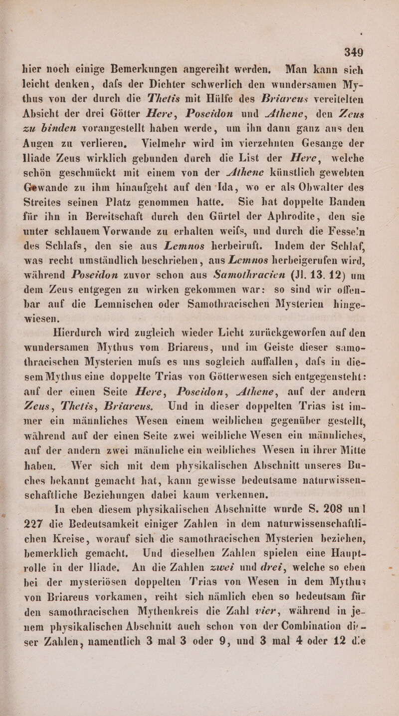 hier noch einige Bemerkungen angereiht werden. Man kann sich leicht denken, dals der Dichter schwerlich den wundersamen My- thus von der durch die T’hetis mit Hülfe des Briareus vereitelten Absicht der drei Götter Zlere, Poseidon und Athene, den Zeus zu binden vorangestellt haben werde, um ıhn dann ganz aus den Augen zu verlieren. Vielmehr wird im vierzehnten Gesange der lliade Zeus: wirklich gebunden durch die List der Here, welche schön geschmückt mit einem von der Athene künstlich gewebten Gewande zu ihm hinaufgeht auf den Ida, wo er als Obwalter des Streites seinen Platz genommen hatte. Sie hat doppelte Banden für ihn in Bereitschaft durch den Gürtel der Aphrodite, den sie unter schlauem Vorwande zu erhalten weifs, und durch die Fesse!n des Schlafs, den sie aus Lemnos herbeiruft. Indem der Schlaf, was recht umständlich beschrieben, aus Lemnos herheigerufen wird, während Poseidon zuvor schon aus Samothracien (J1.13.12) um dem Zeus entgegen zu wirken gekommen war: so sind wir offen- bar auf die Lemnischen oder Samothraeischen Mysterien hinge- wiesen, Hierdurch wird zugleich wieder Licht zurückgeworfen auf den wundersamen Mythus vom. Briareus, und im Geiste dieser samo- thracischen Mysterien mufs es uns sogleich auffallen, dafs in die- sem Mythus eine doppelte Trias von Götterwesen sich entgegensteht: auf der einen Seite Here, Poseidon, Athene, auf der andern Zeus, Thetis, Briareus. Und in dieser doppelten Trias ist im- mer ein mäunliches Wesen emem weiblichen gegenüber gestellt, während auf der einen Seite zwei weibliche Wesen ein männliches, auf der andern zwei männliche ein weibliches Wesen in ihrer Mitte haben. Wer sich mit dem physikalischen Abschnitt unseres Bu- ches bekannt gemacht hat, kann gewisse bedeutsame naturwissen- schaftliche Beziehungen dabei kaum verkennen. | In eben diesem physikalischen Abschnitte wurde S. 208 un! 227 die Bedeutsamkeit einiger Zahlen in dem naturwissenschaftli- chen Kreise, worauf sich die samothraeischen Mysterien beziehen, bemerklich gemacht. Und dieselben Zahlen spielen eine Haupt- rolle in der lliade. An die Zahlen zwei und drei, welche so eben bei der mysteriösen doppelten T'rias von Wesen in dem Mythus von Briareus vorkamen, reiht sich nämlich eben so bedeutsam für den samothraeischen Mythenkreis die Zahl vier, während in je- nem physikalischen Abschnitt auch schon von der Combination dir - ser Zahlen, namentlich 3 mal 3 oder 9, und 3 mal % oder 12 die
