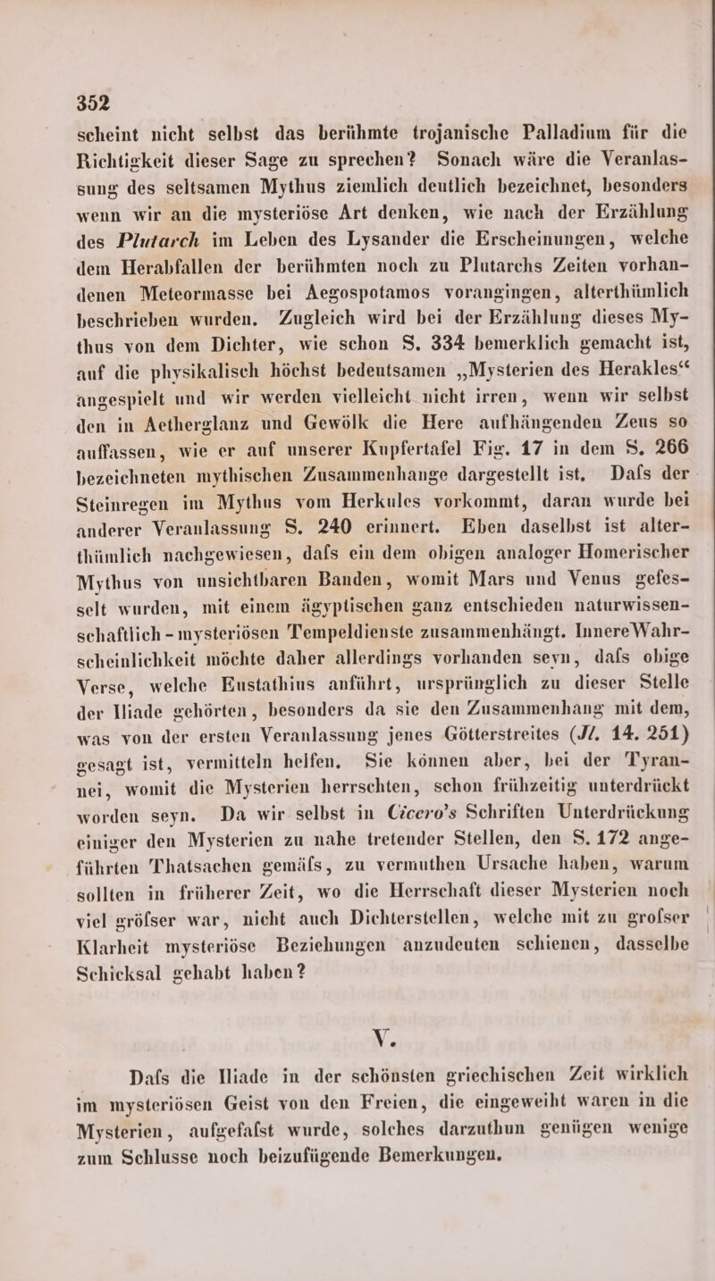 scheint nicht selbst das berühmte trojanische Palladium für die Richtigkeit dieser Sage zu sprechen? Sonach wäre die Veranlas- sung des seltsamen Mythus ziemlich deutlich bezeichnet, besonders wenn wir an die mysteriöse Art denken, wie nach der Erzählung des Plutarch im Leben des Lysander die Erscheinungen, welche dem Herabfallen der berühmten noch zu Plutarchs Zeiten vorhan- denen Meteormasse bei Aegospotamos vorangingen, alterthümlich beschrieben wurden. Zugleich wird bei der Erzählung dieses My- thus von dem Dichter, wie schon S. 334 bemerklich gemacht ist, auf die physikalisch höchst bedeutsamen „Mysterien des Herakles“ angespielt und wir werden vielleicht nicht irren, wenn wir selbst den in Aetherglanz und Gewölk die Here aufhängenden Zeus so auffassen, wie er auf unserer Kupfertafel Fig. 17 in dem S. 266 bezeichneten mythischen Zusammenhange dargestellt ist. Dafs der. Steinregen im Mythus vom Herkules vorkommt, daran wurde bei anderer Veranlassung S. 240 erinnert. Eben daselbst ist alter- thümlich nachgewiesen, dafs ein dem obigen analoger Homerischer Mythus von unsichtbaren Banden, womit Mars und Venus gefes- selt wurden, mit einem ägyptischen ganz entschieden naturwissen- schaftlich - mysteriösen Tempeldienste zusammenhängt. InnereWahr- scheinlichkeit möchte daher allerdings vorhanden seyn, dals obige Verse, welche Eustathius anführt, ursprünglich zu dieser Stelle der Iliade gehörten, besonders da sie den Zusammenhang mit dem, was von der ersten Veranlassung jenes Götterstreites (J. 14. 251) gesagt ist, vermitteln helfen. Sie können aber, bei der Tyran- nei, womit die Mysterien herrschten, schon frühzeitig unterdrückt worden seyn. Da wir selbst in Cicero’s Schriften Unterdrückung einiger den Mysterien zu nahe tretender Stellen, den S.172 ange- führten Thatsachen gemäfs, zu vermuthen Ursache haben, warum sollten in früherer Zeit, wo die Herrschaft dieser Mysterien noch viel gröfser war, nicht auch Dichterstellen, welche mit zu grofser Klarheit mysteriöse Beziehungen anzudeuten schienen, dasselbe Schicksal gehabt haben ? V Dafs die Iiade in der schönsten griechischen Zeit wirklich im mysteriösen Geist von den Freien, die eingeweiht waren in die Mysterien, aufgefalst wurde, solches darzuthun genügen wenige zum Schlusse noch beizufügende Bemerkungen.