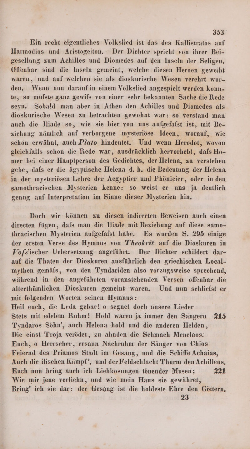 Ein recht eigentliches Volkslied ist das des Kallistratos auf Harmodios und Aristogeiton. Der Dichter spricht von ihrer Bei- gesellung zum Achilles und Diomedes auf den Inseln der Seligen. Offenbar sind die Inseln gemeint, welche diesen Heroen geweiht waren, und auf welchen sie als dioskurische Wesen verehrt wur- den. Wenn» nun darauf in einem Volkslied angespielt werden konn- te, so mulste ganz gewils von einer sehr bekannten Sache die Rede seyn. Sobald man aber in Athen den Achilles und Diomedes als dioskurische Wesen zu betrachten gewohnt war: so verstand man auch die lliade so, wie sie hier von uns aufgefalst ist, mit Be- ziehung nämlich auf verborgene mysteriöse Ideen, worauf, wie schon erwähnt, auch Plato hindeutet. Und wenn Herodot, wovon gleichfalls schon die Rede war, ausdrücklich hervorhebt, dafs Ho- mer bei einer Hauptperson des Gedichtes, der Helena, zu verstehen sehe, dals er die ägyptische Helena d.h. die Bedeutung der Helena in der mysteriösen Lehre der Aegyptier und Phönicier, oder in den samothracischen Mysterien kenne: so weist er uns ja deutlich genug auf Interpretation im Sinne dieser Mysterien hin. Doch wir können zu diesen indireeten Beweisen auch einen direeten fügen, dals man die lliade mit Beziehung auf diese samo- thracischen Mysterien aufgefalst habe. Es wurden S. 295 einige der ersten Verse des Hymnus von T’heokrit auf die Dioskuren in Vofs’ischer Üebersetzung angeführt. Der Dichter schildert dar- auf die Thaten der Dioskuren ausführlich den griechischen Local- mythen gemäls, von den Tyndariden also vorzugsweise sprechend, während in den angeführten voranstehenden Versen offenbar die alterthümlichen Dioskuren gemeint waren. Und nun schlielst er mit folgenden Worten seinen Hymnus: Heil euch, die Leda gebar! o segnet doch unsere Lieder Stets mit edelem Ruhm! Hold waren ja immer den Sängern 215 Tyndaros Söhn’, auch Helena hold und die anderen Helden, Die einst Troja verödet, zu ahnden die Schmach Menelaos. Euch, o Herrscher, ersann Nachruhm der Sänger von Chios Feiernd des Priamos Stadt im Gesang, und die Schiffe Achaias, Auch die ılischen Kämpf’, und der Feldschlacht Thurm den Achilleus, Euch nun bring auch ich Liebkosungen tönender Musen; 221 Wie mir jene verliehn, und wie mein Haus sie gewähret, Bring’ ich sie dar: der Gesang ist die holdeste Ehre den Göttern. 23