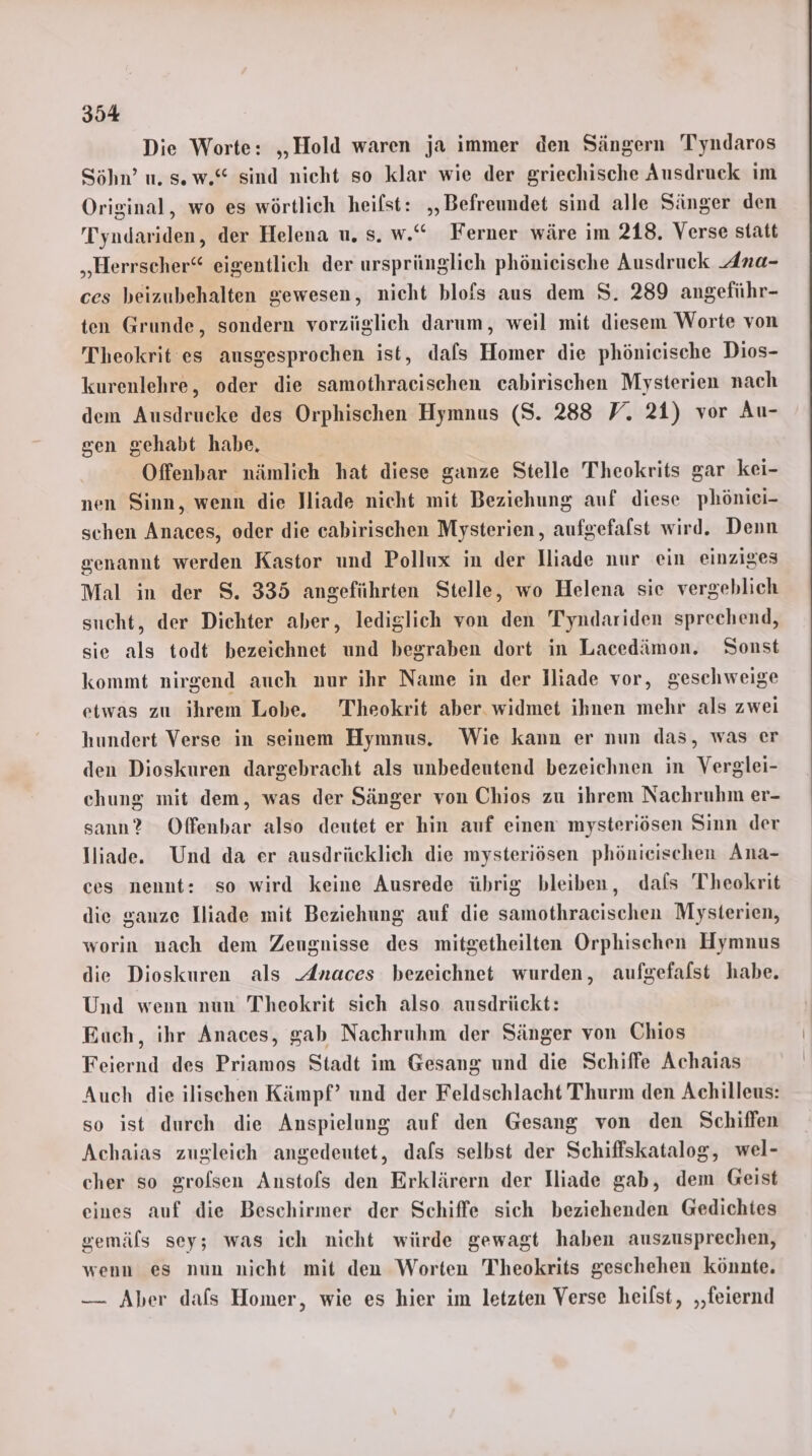 Die Worte: „Hold waren ja immer den Sängern Tyndaros Söhn’ u. sw.“ sind nicht so klar wie der griechische Ausdruck im Original, wo es wörtlich heilst: ,,Befreundet sind alle Sänger den Tyndariden, der Helena u. s. w.“ Ferner wäre im 218. Verse statt „Herrscher“ eigentlich der ursprünglich phönieische Ausdruck Ana- ces beizubehalten gewesen, nicht blofs aus dem S. 289 angeführ- ten Grunde, sondern vorzüglich darum, weil mit diesem Worte von Theokrit es ausgesprochen ist, dafs Homer die phönieische Dios- kurenlehre, oder die samothraeischen cabirischen Mysterien nach dem Ausdrucke des Orphischen Hymnus (S. 288 V. 21) vor Au- sen gehabt habe, Offenbar nämlich hat diese ganze Stelle Theokrits gar kei- nen Sinn, wenn die Jliade nicht mit Beziehung auf diese phönici- schen Anaces, oder die cabirischen Mysterien, aufgefafst wird. Denn genannt werden Kastor und Pollux in der Iliade nur ein einziges Mal in der S. 335 angeführten Stelle, wo Helena sie vergeblich sucht, der Dichter aber, lediglich von den Tyndariden sprechend, sie als todt bezeichnet und begraben dort in Lacedämon. Sonst kommt nirgend auch nur ihr Name in der Iliade vor, geschweige etwas zu ihrem Lobe. Theokrit aber. widmet ihnen mehr als zwei hundert Verse in seinem Hymnus. Wie kann er nun das, was er den Dioskuren dargebracht als unbedeutend bezeichnen in Verglei- chung mit dem, was der Sänger von Chios zu ihrem Nachruhm er- sann? Offenbar also deutet er hin auf einen: mysteriösen Sinn der lliade. Und da er ausdrücklich die mysteriösen phönieischen Ana- ces nennt: so wird keine Ausrede übrig bleiben, dals Theokrit die ganze Iliade mit Beziehung auf die samothraeischen Mysterien, worin nach dem Zeugnisse des mitgetheilten Orphischen Hymnus die Dioskuren als Anaces bezeichnet wurden, aufgefalst habe. Und wenn nun Theokrit sich also. ausdrückt: Euch, ihr Anaces, gab Nachruhm der Sänger von Chios Feiernd des Priamos Stadt im Gesang und die Schiffe Achaias Auch die ilischen Kämpf’ und der Feldschlacht Thurm den Achilleus: so ist durch die Anspielung auf den Gesang von den Schiffen Achaias zugleich angedeutet, dafs selbst der Schiffskatalog, wel- cher so grolsen Anstols den Erklärern der Iliade gab, dem Geist eines auf die Beschirmer der Schiffe sich beziehenden Gedichtes gemäls sey; was ich nicht würde gewagt haben auszusprechen, wenn es nun nicht mit den Worten Theokrits geschehen könnte. — Aber dafs Homer, wie es hier im letzten Verse heilst, ‚‚feiernd