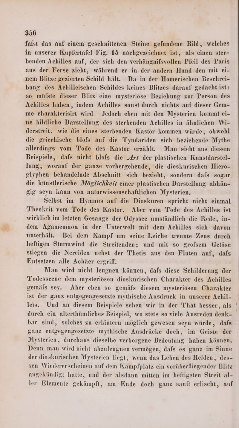falst das auf einem geschnittenen Steine gefundene Bild, welches in unserer Kupfertafel Fig. 15 nachgezeichnet ist, als einen ster- benden Achilles auf, der sich den verhängnifsvollen Pfeil des Paris aus der Ferse zieht, während er in der andern Hand den mit ei- nem Blitze gezierten Schild hält. Da in der Homerischen Beschrei- bung des Achilleischen Schildes keines Blitzes darauf gedacht ist: so milste dieser Blitz eine mysteriöse Beziehung zur Person des Achilles haben, indem Achilles sonst durch nichts auf dieser Gem- me charakterisirt wird. Jedoch eben mit den Mysterien kommt ei- ne bildliche Darstellung des sterbenden Achilles in ähnlichen Wi- derstreit, wie die eines sterbenden Kastor kommen würde, obwohl die griechische blofs auf die Tyndariden sich beziehende Mythe allerdings vom Tode des Kastor erzählt. Man sieht aus diesem Beispiele, dafs nicht blofs die Arz der plastischen Kunstdarstel- lung, worauf der ganze vorhergehende, die dioskurischen Hiero- glyphen behandelnde Abschnitt sich bezieht, sondern dafs sogar. die künstlerische Möglichkeit einer plastischen Darstellung abhän- gig seyn kann von naturwissenschaftlichen Mysterien. Selbst im Hymnus auf die Dioskuren spricht nicht einmal Theokrit vom Tode des Kastor. Aber vom Tode des Achilles ist wirklich im letzten Gesange der Odyssee umständlich die Rede, in- dem Agamemnon in der Unterwelt mit dem Achilles sich davon unterhält. Bei dem Kampf um seine Leiche trennte Zeus durch heftigen Sturmwind die Streitenden; und mit so grofsem Getöse stiegen die Nereiden nebst der Thetis aus den Fluten auf, dafs Entsetzen alle Achäer ergriff. Man wird nicht leugnen können, dafs diese Schilderung der Todesscene dem mysteriösen dioskurischen Charakter des Achilles gemäls sey. Aber eben so gemäfs diesem mysteriösen Charakter ist der ganz entgegengesetzte mythische Ausdruck in unserer Achil- leis. Und an diesem Beispiele sehen wir in der That besser, als durch ein alterthümliches Beispiel, wo stets so viele Ausreden denk- bar sind, solches zu erläutern möglich gewesen seyn würde, dafs ganz entgegengesetzte mythische Ausdrücke doch, im Geiste der Mysterien, durchaus dieselbe verborgene Bedeutung haben können, Denn man wird nicht abzuleugnen vermögen, dafs es ganz im Sinne der dioskurischen Mysterien liegt, wenn das Leben des Helden, des- sen Wiedererscheinen auf dem Kampfplatz ein vorüberfliegender Blitz angekündigt hatte, und der alsdann mitten im heftigsten Streit al- ler Elemente gekämpft, am Ende doch ganz sanft erlischt, auf