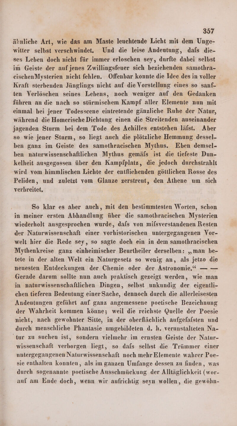 ähnliche Art, wie das am Maste leuchtende Licht mit dem Unge- witter selbst verschwindet. Und die leise Andeutung, dals die- ses Leben doch nicht für immer erloschen sey, durfte dabei selbst im Geiste der auf jenes Zwillingsfeuer sich beziehenden samothra- eischenMysterien nicht fehlen. Offenbar konnte die Idee des in voller Kraft sterbenden Jünglings nicht auf die Vorstellung eines so sanf- ten Verlöschen seines Lebens, noch weniger auf den Gedanken führen an die nach so stürmischem Kampf aller Elemente nun mit einmal bei jener Todesscene eintretende gänzliche Ruhe der Natur, während die Homerische Dichtung einen die Streitenden auseinander jagenden Sturm bei dem Tode des Achilles entstehen läfst. Aber so wie jener Sturm, so liegt auch die plötzliche Hemmung dessel- ben ganz im Geiste des samothracischen Mythus. Eben demsel- ben naturwissenschaftlichen Mythus gemäfs ist die tiefeste Dun- kelheit ausgegossen über den Kampfplatz, die jedoch durchstrablt wird. vom himmlischen Lichte der entfliehenden göttlichen Rosse des Peliden, und zuletzt vom Glanze zerstreut, den Athene um sich verbreitet. So klar es aber auch, mit den bestimmtesten Worten, schon in meiner ersten Abhandlung über die samothracischen Mysterien wiederholt ausgesprochen wurde, dafs von milsverstandenen Resten der Naturwissenschaft einer vorhistorischen untergegangenen Vor- welt hier die Rede sey, so sagte doch ein in dem samothracischen Mythenkreise ganz einheimischer Beurtheiler derselben: „man be- tete in der alten Welt ein Naturgesetz so wenig an, als jetzo die neuesten Entdeckungen der Chemie oder der Astronomie, — — Gerade darum sollte nun auch praktisch gezeigt werden, wie man in naturwissenschaftlichen Dingen, selbst unkundig der eigentli- chen tieferen Bedeutung einer Sache, dennoch durch die allerleisesten “ Andentungen geführt auf. ganz angemessene poetische Bezeichnung der Wahrheit kommen könne; weil die reichste Quelle der Poesie nicht, nach gewohnter Sitte, in der oberflächlich aufgefafsten und durch menschliche Phantasie umgebildeten d. h, verunstalteten Na- tur zu suchen ist, sondern vielmehr im ernsten Geiste der Natur- wissenschaft verborgen liegt, so dafs selbst die Trümmer einer untergegangenen Naturwissenschaft noch mehr Elemente wahrer Poe- sie enthalten konnten, als im ganzen Umfange dessen zu finden, was durch sogenannte poetische Ausschmückung der Alltäglichkeit (wor- auf am Ende doch, wenn wir aufrichtig seyn wollen, die gewöhn-