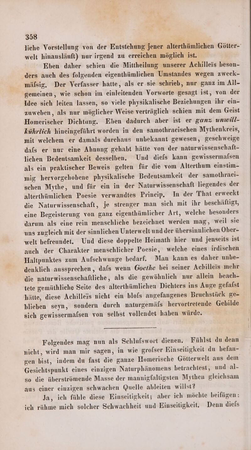 liche Vorstellung von der Entstehung jener alterthümlichen Götter- welt hinausläuft) nar irgend zu erreichen möglich ist. Eben daher schien die Mittheilung unserer Achilleis beson- ders auch des folgenden eigenthümlichen Umstandes wegen zweck- mälsig. Der Verfasser hatte, als er.sie schrieb, nur ganz im All- gemeinen, wie schon im einleitenden Vorworte gesagt ist, von der Idee sich leiten lassen, so viele physikalische Beziehungen ihr ein- zuweben, als nur möglicher Weise verträglich schien mit dem Geist Homerischer Dichtung. Eben dadurch aber ist er ganz unwäl- kührlöch hineingeführt worden in den samothraeischen Mythenkreis, mit welchem er damals durchaus unbekannt gewesen, geschweige dafs er nur eine Ahnung gehabt hätte von der naturwissenschaft- lichen Bedeutsamkeit desselben. Und diefs kann gewissermafsen als ein praktischer Beweis gelten für die vom Alterthum einstim- mis hervorgehobene physikalische Bedeutsamkeit der samothraei- schen Mythe, und für ein in der Naturwissenschaft liegendes der alterthümlichen Poesie verwandtes Prineip. In der That erweckt die Naturwissenschaft, je strenger man sich mit ihr beschäftigt, eine Begeisterung von ganz eigenthümlicher Art, welche besonders darum als eine rein menschliche bezeichnet werden mag, weil sie uns zugleich mit der sinnlichen Unterwelt und der übersinnlichen Ober- welt befreundet. Und diese doppelte Heimath hier und jenseits ist auch der Charakter menschlicher Poesie, welche eines irdischen Haltpunktes zum Aufschwunge bedarf, Man kann es daher unbe- denklich aussprechen , dafs wenn Goethe bei seiner Achilleis mehr die naturwissenschaftliche, als die gewöhnlich nur allein beach- tete gemüthliche Seite des alterthümlichen Dichters ins Auge gefalst hätte, diese Achilleis nicht ein blofs angefangenes Bruchstück ge- blieben seyn, sondern durch naturgemäfs hervortretende Gebilde sich gewissermalsen von selbst vollendet haben würde. — Folgendes mag nun als Schlulswort dienen. Fühlst du denn nicht, wird man mir sagen, in wie sroflser Einseitigkeit du befan- gen bist, indem du fast die ganze Homerische Götterwelt aus dem Gesichtspunkt eines einzigen Naturphänomens betrachtest, und al- so die überströmende Masse der mannigfaltigsten Mythen gleichsam aus einer einzigen schwachen Quelle ableiten willst? Ja, ich fühle diese Einseitigkeit; aber ich möchte beifügen: ich rühme mich soleher Schwachheit und Einseitigkeit. Denn diels