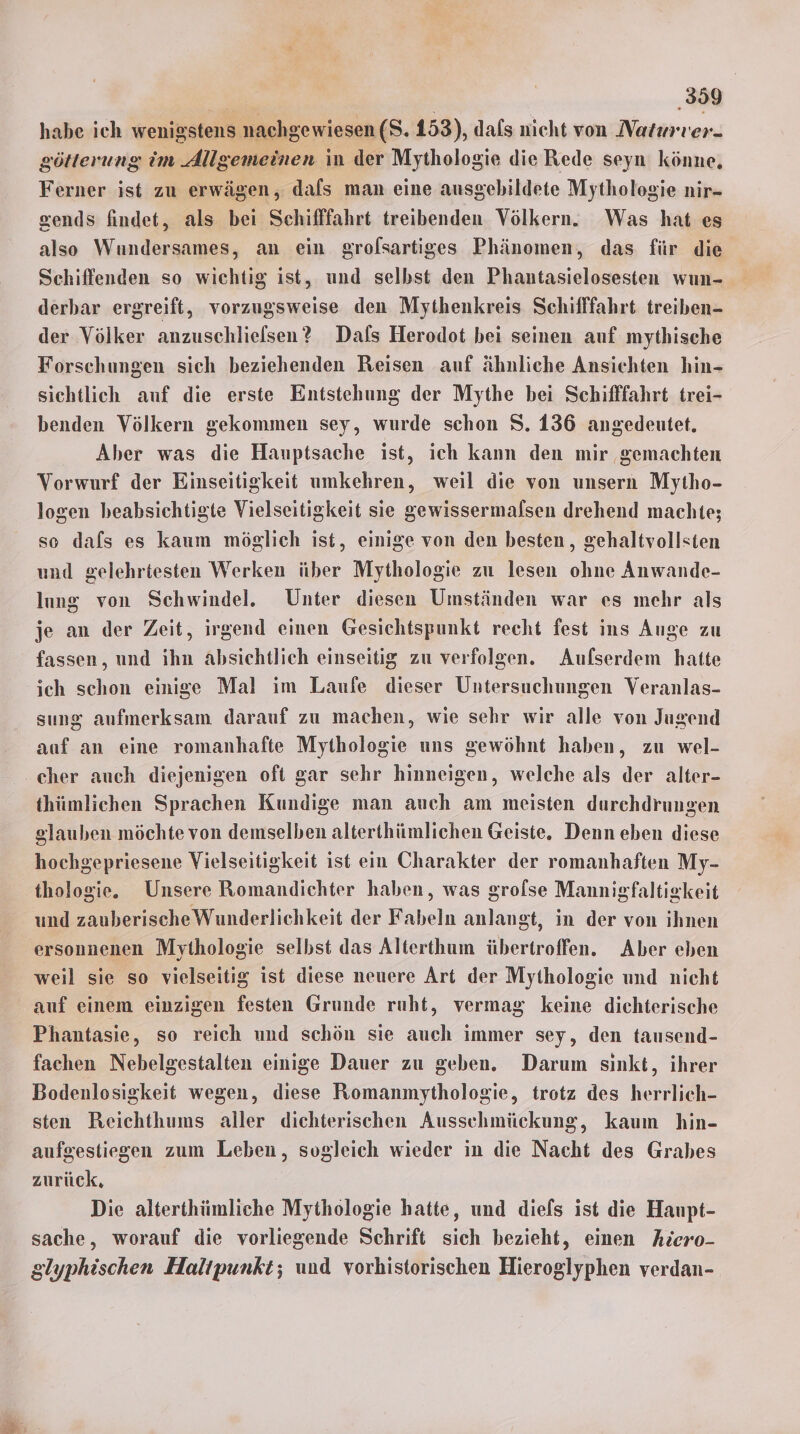 | ‚359 habe ich wenigstens nachgewiesen (S. 153), dafs nicht von Naturrer- götterung im Allgemeinen in der Mythologie die Rede seyn könne, Ferner ist zu erwägen, dals man eine ausgebildete Mythologie nir- sends findet, als bei Schifffahrt treibenden Völkern. Was hat es also Wundersames, an ein grofsartiges Phänomen, das für die Schiffenden so wichtig ist, und selbst den Phantasielosesten wun- derbar ergreift, vorzugsweise den Mythenkreis Schifffahrt treiben- der Völker anzuschlielsen? Dafs Herodot bei seinen auf mythische Forschungen sich beziehenden Reisen auf ähnliche Ansichten hin- sichtlich auf die erste Entstehung der Mythe bei Schifffahrt trei- benden Völkern gekommen sey, wurde schon S. 136 angedeutet. Aber was die Hauptsache ist, ich kann den mir gemachten Vorwurf der Einseitigkeit umkehren, weil die von unsern Mytho- losen beabsichtigte Vielseitigkeit sie gewissermalsen drehend machte; so dafs es kaum möglich ist, einige von den besten, gehaltvollsten und gelehrtesten Werken über Mythologie zu lesen ohne Anwande- lung von Schwindel. Unter diesen Umständen war es mehr als je an der Zeit, irgend einen Gesichtspunkt recht fest ins Auge zu fassen, und ihn absichtlich einseitig zu verfolgen. Aufserdem hatte ich schon einige Mal im Laufe dieser Untersuchungen Veranlas- sung aufmerksam darauf zu machen, wie sehr wir alle von Jugend auf an eine romanhafte Mythologie uns gewöhnt haben, zu wel- cher auch diejenigen oft gar sehr hinneigen, welche als der alter- thümlichen Sprachen Kundige man auch am meisten durchdrungen slauben möchte von demselben alterthümlichen Geiste. Denn eben diese hochgepriesene Vielseitigkeit ist ein Charakter der romanhaften My- thologie. Unsere Romandichter haben, was grofse Mannigfaltigkeit und zauberischeWunderlichkeit der Fabeln anlangt, in der von ihnen ersonnenen Mythologie selbst das Alterthum übertroffen. Aber eben weil sie so vielseitig ist diese neuere Art der Mythologie und nicht auf einem einzigen festen Grunde ruht, vermag keine dichterische Phantasie, so reich und schön sie auch immer sey, den tausend- fachen Nebelgestalten einige Dauer zu geben. Darum sinkt, ihrer Bodenlosigkeit wegen, diese Romanmythologie, trotz des herrlich- sten Reichthums aller dichterischen Aussechmückung, kaum hin- aufgestiegen zum Leben, sogleich wieder in die Nacht des Grabes zurück. Die alterthümliche Mythologie hatte, und diefs ist die Haupt- sache, worauf die vorliegende Schrift sich bezieht, einen Aiero- glyphischen Haltpunkt; und vorhistorischen Hieroglyphen verdan-