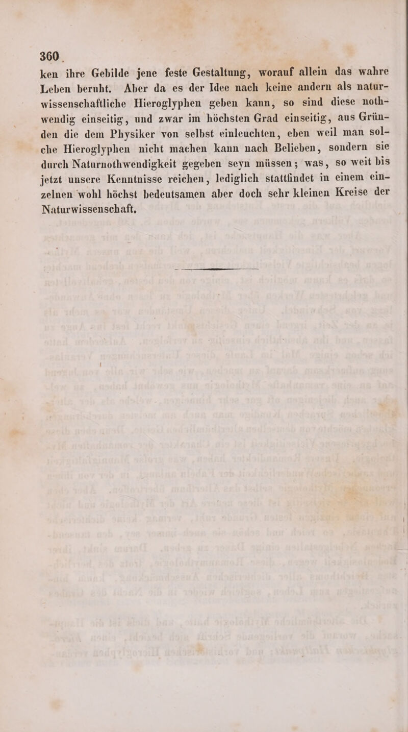 ken ihre Gebilde jene feste Gestaltung, worauf allein das wahre Leben beruht. Aber da es der Idee nach keine andern als natur- wissenschaftliche Hieroglyphen geben kann, so sind diese noth- wendig einseitig, und zwar im höchsten Grad einseitig, aus Grün- den die dem Physiker von selbst einleuchten, eben weil man sol- che Hieroglyphen nieht machen kann nach Belieben, sondern sie durch Naturnothwendigkeit gegeben seyn müssen; was, so weit bis jetzt unsere Kenntnisse reichen, lediglich stattfindet in einem ein- zelnen wohl höchst bedeutsamen aber doch sehr kleinen Kreise der Naturwissenschaft,