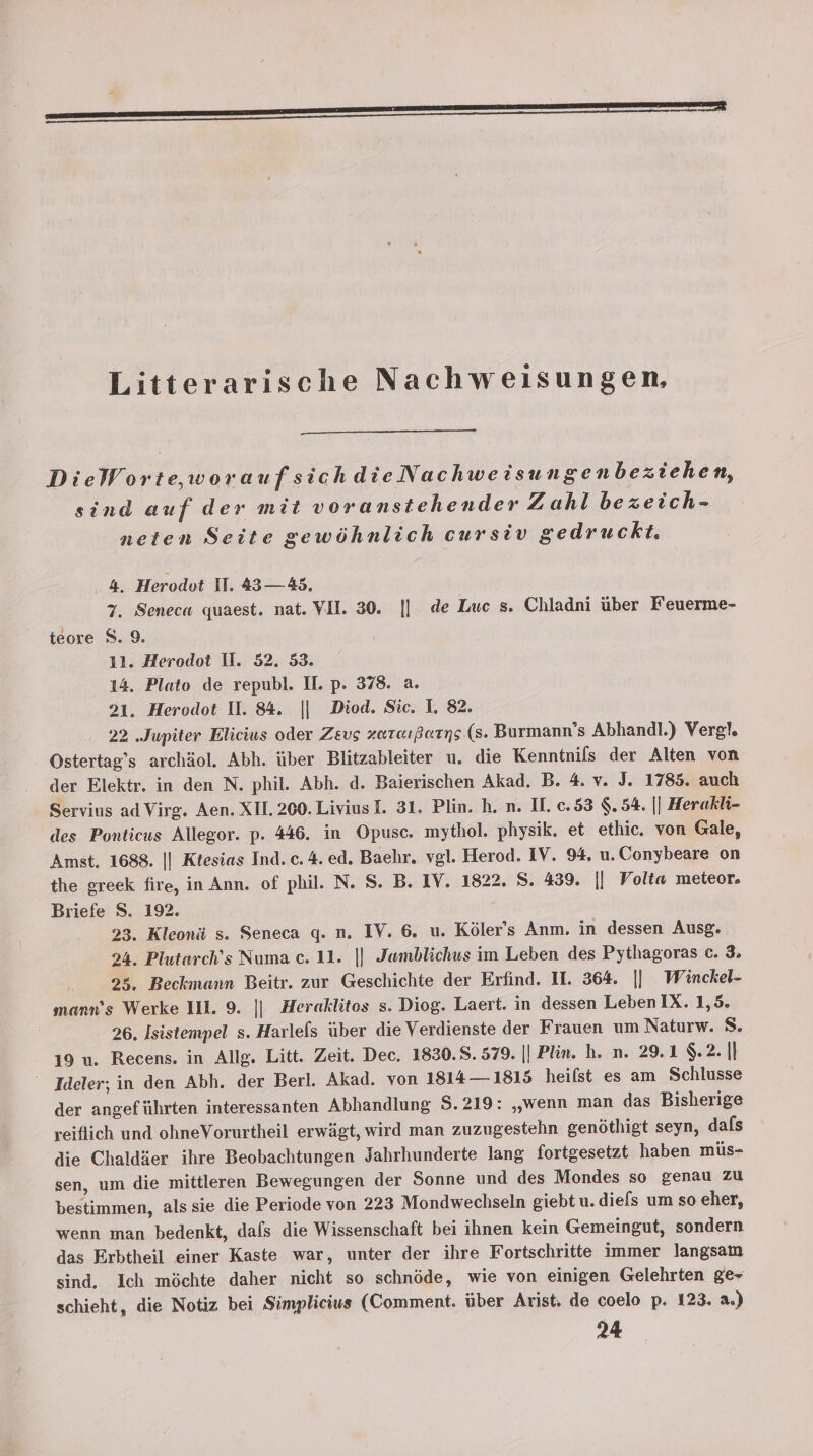 Litterarische Nachweisungen, DieWorte,woraufsich dieNachweisungenbeziehen, sind auf der mit voranstehender Zahl bezeich- neten Seite gewöhnlich cursiv gedruckt. ‚4. Herodot II. 43—45. 7. Seneca quaest. nat. VIL. 30. || de Luc s. Chladni über Feuerme- teore 8.9. 11. Herodot II. 52. 53. 14. Plato de republ. II. p. 378. a. 21. Herodot U. 84. || Diod. Sie. I. 82. 22 „Jupiter Elicius oder Zeus zaraıßearns (8. Burmann’s Abhandl.) Vergl. Ostertag’s archäol. Abh. über Blitzableiter u. die Kenntnils der Alten von der Elektr. in den N. phil. Abh. d. Baierischen Akad, B. 4. v. J. 1785. auch Servius ad Virg. Aen. XII. 200. LiviusI. 31. Plin. h. n. II. c.53 $.54. |] Herakli- des Ponticus Allegor. p. 446. in Opusc. mythol. physik. et ethic. von Gale, Amst. 1688. || Ktesias Ind. c. 4. ed. Baehr. vgl. Herod. IV. 94. u. Conybeare on the greek fire, in Ann. of phil. N. S. B. IV. 1822. S. 439. || Volta meteor. Briefe S. 192. 23. Kleonä s. Seneca q. n. IV. 6. u. Köler’s Anm. in dessen Ausg. 24. Plutarch’s Numa c. 11. |] Jamblichws im Leben des Pythagoras c. 3. 25, Beckmann Beitr. zur Geschichte der Erfind. II. 364. || Winckel- mann’s Werke IIL. 9. || Heraklitos s. Diog. Laert. in dessen Leben IX. 1,5. 26. Isistempel s. Harlefs über die Verdienste der Frauen um Naturw. 8. 19 u. Recens. in Alle. Litt. Zeit. Dec. 1830.8. 579. || Plin. h. n. 29.1 $.2. |] Ideler, in den Abh. der Berl. Akad. von 1814— 1815 heilst es am Schlusse der angeführten interessanten Abhandlung S.219: „wenn man das Bisherige reiflich und ohneVorurtheil erwägt, wird man zuzugestehn genöthigt seyn, dafs die Chaldier ihre Beobachtungen Jahrhunderte lang fortgesetzt haben müs- sen, um die mittleren Bewegungen der Sonne und des Mondes so genau zu bestimmen, als sie die Periode von 223 Mondwechseln giebt u. diefs um so eher, wenn man bedenkt, dafs die Wissenschaft bei ihnen kein Gemeingut, sondern das Erbtheil einer Kaste war, unter der ihre Fortschritte immer langsam sind. Ich möchte daher nicht so schnöde, wie von einigen Gelehrten ge+ schieht, die Notiz bei Simplicius (Comment. über Arist, de coelo p. 123. a.) 24