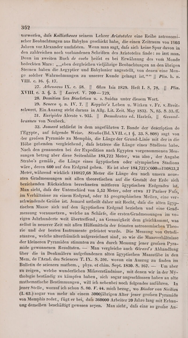 verwerfen, dals Kallisthenes seinem Lehrer Aristoteles eine Reihe astronomi- scher Beobachtungen aus Babylon geschickt habe, die einen Zeitraum von 1903 Jalıren vor Alexander umfafsten. Wenn man sagt, dafs sich keine Spur davon in den zahlreichen noch vorhandenen Schriften des Aristoteles finde: so irrt man. Denn im zweiten Buch de coelo heilst es bei Erwähnung des vom Monde bedeckten Mars: „ ‚eben dergleichen vieljährige Beobachtungen an den übrigen Sternen haben die Aegyptier und Babylonier angestellt, von denen eine Men- g© solcher Wahrnehmungen zu unserer Kunde gelangt ist.“* || Plin. h. n. IV I11.2C. 10.8817. 27. Athenaeus IX. c. 58. || Oken Isis 1829. Heft I. S. 78. || Plin. XVII c. 3. $. 5. || Zucret. V. 700 — 729. 28. Domitian lies Diocletian u. s. Suidas unter diesem Wort. 29. Seneca g. n. IV. 7. || Keppler's Leben u. Wirken v. Fr. v. Breit- schwert. Ein Auszug steht daraus in Allg. Lit. Zeit. May 1832. N, 85. 8.33. ff. 31. Euripides Alceste v. 935. || Damokrates ed. Harlefs. || Gesund- brunnen von Neubeck. 32. Jomard schlielst in dem angeführten 7. Bande der description de Egypte, auf folgende Weise. Strabo(Bd.XVII.c.1 $. 33.5.808) sagt von der grolsen Pyramide zu Memphis, die Länge der Grund-Linie mit der in die Höhe gehenden vergleichend, dafs letztere die Länge eines Stadions habe. Nach den genauesten bei der Expedition nach Egypten vorgenommenen Mes- sungen betrug aber diese Seitenhöhe 184,722 Meter, was also, der Angabe Strabo’s gemäls, die Länge eines ägyptischen oder olympischen Stadions wäre, deren 600 auf den Erdgrad gehen. Es ist aber 184,722X 600—1 10833,2 Meter, während wirklich 110827,68 Meter die Länge des nach unsern neue- sten Gradmessungen mit allen theoretischen auf die Gestalt der Erde sich beziehenden Rücksichten berechneten mittleren ägyptischen Erdgrades ist. Man sieht, dafs der Unterschied von 5,52 Meter, oder etwa 17 Pariser Fuls, im Verhältnisse zu einem Erdgrad, oder 15 geographischen Meilen, eine ver- schwindende Gröfse ist. Jomard urtheilt daher mit Recht, dafs die alten ägyp- tischen Maase sich auf den ägyptischen Erdgrad beziehen und eine Grad- messung voraussetzen, welche an Schärfe, die ersten Gradmessungen im vo- rigen Jahrhunderte weit übertreffend, an Genauigkeit dem gleichkommt, was selbst in neuerer Zeit mit allen Hülfsmitteln der feinsten astronomischen Theo- rie ünd der besten Instrumente geleistet wurde. Die Messung von Ortsdi- stanzen, welche alterthümlich aufgezeichnet sind, so wie die Maasverhältnisse der kleineren Pyramiden stimmten zu den durch Messung jener grolsen Pyra- mide gewonnenen Resultaten. — Man vergleiche auch Girard’s Abhandlung über die in Denkmälern aufgefundenen alten ägyptischen Maasstäbe in den Mem. de l’Acad. des Sciences T.IX. S. 591. wovon ein Auszug zu finden im Bulletin de sciences mathem., phys. et chim. Sept. 1830. S. 167. — Um aber zu zeigen, welche wunderlichen Mifsverständnisse, mit denen wir in der My- thologie beständig zu kämpfen haben, sich sogar angeschlossen haben an alte mathematische Bestimmungen, will ich nebenbei noch folgendes anführen. In jener Stelle, worauf ich schon $. 80. V. 44. mich bezog, wo Diodor von Sicilien (1. 63.) sogar von mehr als einem 3000jährigen Alter jener grolsen Pyramide von Memphis redet, fügt er bei, dafs 360000 Arbeiter 20 Jahre lang mit Erbau- ung derselben beschäftigt gewesen seyen. Man sieht, dafs eine so grolse An-