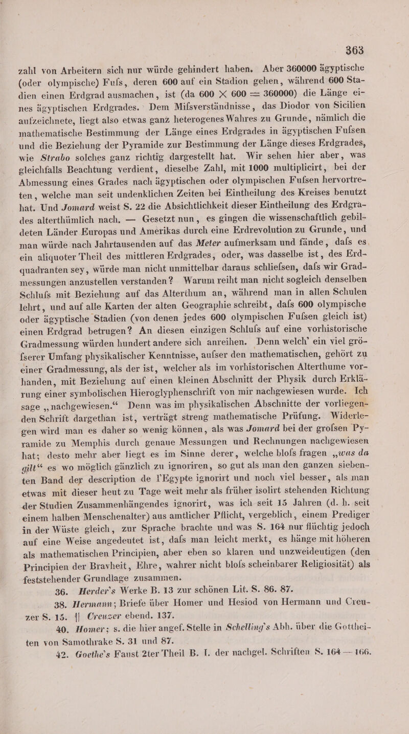 zahl von Arbeitern sich nur würde gehindert haben. Aber 360000 ägyptische (oder olympische) Fufs, deren 600 auf ein Stadion schen, während 600 Sta- dien einen Erdgrad ausmachen, ist (da 600 X 600 = 360000) die Länge ei- nes ägyptischen Erdgrades. Dem Milsverständnisse, das Diodor von Sicilien aufzeichnete, liegt also etwas ganz heterogenes Wahres zu Grunde, nämlich die mathematische Bestimmung der Länge eines Erdgrades in ägyptischen Fulsen und die Beziehung der Pyramide zur Bestimmung der Länge dieses Erdgrades, wie Strabo solches ganz richtig dargestellt hat. Wir sehen hier aber, was gleichfalls Beachtung verdient, dieselbe Zahl, mit 1000 multiplicirt, bei der Abmessung eines Grades nach ägyptischen oder olympischen Fufsen hervortre- ten, welche man seit undenklichen Zeiten bei Eintheilung des Kreises benutzt hat. Und Jomard weist S. 22 die Absichtlichkeit dieser Eintheilung des Erdgra- des alterthümlich nach, — Gesetzt nun, es gingen die wissenschaftlich gebil- deten Länder Europas und Amerikas durch eine Erdrevolution zu Grunde, und man würde nach Jahrtausenden auf das Meter aufmerksam und fände, dals es. ein aliquoter Theil des mittleren Erdgrades, oder, was dasselbe ist, des Erd- quadranten sey, würde man nicht unmittelbar daraus schlielsen, dafs wir Grad- messungen anzustellen verstanden? Warum reiht man nicht sogleich denselben Schlufs mit Beziehung auf das Alterihum an, während man in allen Schulen lehrt, und auf alle Karten der alten Geographie schreibt, dals 600 olympische oder ägyptische Stadien (von denen jedes 600 olympischen Fulsen gleich ist) einen Erdgrad betrugen? An diesen einzigen Schluls auf eine vorhistorische Gradmessung würden hundert andere sich anreihen. Denn welch’ ein viel grö- fserer Umfang physikalischer Kenntnisse, aufser den mathematischen, gehört zu einer Gradmessung, als der ist, welcher als im vorhistorischen Alterthume vor- handen, mit Beziehung auf einen kleinen Abschnitt der Physik durch Erklä- _ zung einer symbolischen Hierogiyphenschrift von mir nachgewiesen wurde. Ich sage „nachgewiesen.“ Denn was im physikalischen Abschnitte der vorliegen- den Schrift dargethan ist, verträgt streng mathematische Prüfung. Widerle- gen wird man es daher so wenig können, als was Jomard bei der grolsen Py- ramide zu Memphis durch genaue Messungen und Rechnungen nachgewiesen hat; desto mehr aber liegt es im Sinne derer, welche blols fragen „was da gilt“ es wo möglich gänzlich zu ignoriren, so gut als man den ganzen sieben- ten Band der description de YEgypte ignorirt und noch viel besser, als man etwas mit dieser heut zu Tage weit mehr als früher isolirt stehenden Richtung der Studien Zusammenhängendes ignorirt, was ich seit 15 Jahren (d.h. seit ‚einem halben Menschenalter) aus amtlicher Pflicht, vergeblich, einem Prediger in der Wüste gleich, zur Sprache brachte und was S. 164 nur flüchtig jedoch auf eine Weise angedeutet ist, dafs man leicht merkt, es hänge mit höheren als mathematischen Principien, aber eben so klaren und unzweideutigen (den Principien der Bravheit, Ehre, wahrer nicht blols scheinbarer Religiosität) als feststehender Grundlage zusammen. 36. Herder’s Werke B. 13 zur schönen Lit. S. 86. 87. 38. Hermann; Briefe über Homer und Hesiod von Hermann und Creu- zer S. 15. |] Oreuzer ebend. 137. 40. Homer; s. die hier angef. Stelle in Schelling’s Abb. über die Gotthei- ten von Samothrake 8. 31 und 87. 42. Goethe’s Faust 2ter Theil B. T. der nachgel. Schriften S. 164 — 166.