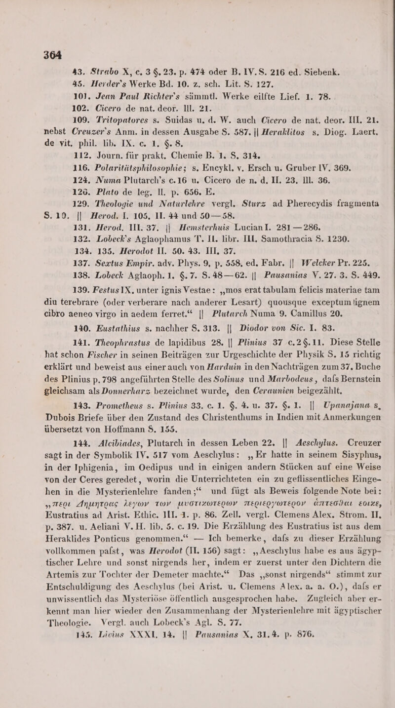 43. Strabo X, c.3$.23. p. 474 oder B. 1V.S. 216 ed. Siebenk. 45. Herder’s Werke Bd. 10. z. sch. Lit. S. 127. 101. Jean Paul Richter’s sämmtl. Werke eilfte Lief. 1. 78. 102. Cicero de nat. deor. ll. 21. 109. Tritopatores s. Suidas u. d. W. auch Cicero de nat. deor. III. 21. nebst Creuzer’s Anm. in dessen Ausgabe $. 587. || Heraklitos s. Diog. Laert. de vit. phil. lib. IX. c. 1.8. 112. Journ. für prakt. Chemie B. 1. S. 314. 116. Polaritätsphilosophie; s. Encykl. v. Ersch u. Gruber IV. 369. 124. Numa Plutarch’s c.16 u. Cicero de n. d. Il. 23, ill. 36. 126. Plato de leg. ll. p. 656. E. 129. Theologie und Naturlehre vergl, Sturz ad Pherecydis fragmenta S.10. || Herod. I. 105. II. 44 und 50— 58. 131. Herod. 111.37. || Hemsterhuis LucianI. 281 — 286. 132. Lobeck’s Aglaophamus T. Il. libr. Ill. Samothracia S. 1230. 134. 135. Herodot II. 50. 43. III, 37. 137. Sextus Empir. adv. Phys. 9, p. 558. ed. Fabr. || Welcker Pr. 225. 138. Lobeck Aglaoph.1. $.7. 5.48—62. || Pausanias V. 27.3. 5.449. 139. FestusIX. unter ignis Vestae: ‚„‚mos erat tabulam felicis materiae tam diu terebrare (oder verberare nach anderer Lesart) quousque exceptum ignem cibro aeneo virgo in aedem ferret.‘“ || Plutarch Numa 9. Camillus 20. 140. Eustathius s. nachher $. 313. || Diodor von Sic. 1. 83. 141. Theophrastus de lapidibus 28. || Plinius 37 c.2$.11. Diese Stelle hat schon Fischer in seinen Beiträgen zur Urgeschichte der Physik S. 15 richtig erklärt und beweist aus einer auch von Harduin in den Nachträgen zum 37, Buche des Plinius p. 798 angeführten Stelle des Solinus und Marbodeus, dals Bernstein gleichsam als Donnerharz bezeichnet wurde, den Ceraunien beigezählt. 143. Prometheus s. Plinius 33. c. 1. $. 4. u. 37. &amp;.1. || Upanajana s, Dubois Briefe über den Zustand des Christenthums in Indien mit Anmerkungen übersetzt von Hoffmann $. 155. 144. Alcibiades, Plutarch in dessen Leben 22. |] Aeschylus. Creuzer sagt in der Symbolik IV. 517 vom Aeschylus: „Er hatte in seinem Sisyphus, in der Iphigenia, im Oedipus und in einigen andern Stücken auf eine Weise von der Ceres geredet, worin die Unterrichteten ein zu geflissentliches Einge- hen in die Mysterienlehre fanden ;“ und fügt als Beweis folgende Note bei: „eo Anuntoas AEyWv TWv UVOTIZWTEIWV TIEOLEOYOTEIOV ÜNITEOIKL E0LXE, Eustratius ad Arist. Ethic. III. 1. p. 86. Zell. vergl. Clemens Alex. Strom. II, p. 387. u. Aeliani V.H. lib. 5. c.19. Die Erzählung des Eustratius ist aus dem Heraklides Ponticus genommen.“ — Ich bemerke, dafs zu dieser Erzählung vollkommen pafst, was Herodot (II. 156) sagt: „Aeschylus habe es aus ägyp- tischer Lehre und sonst nirgends her, indem er zuerst unter den Dichtern die Artemis zur Tochter der Demeter machte.“ Das „sonst nirgends“ stimmt zur Entschuldigung des Aeschylus (bei Arist. u. Clemens Alex. a. a. O.), dals er unwissentlich das Mysteriöse öffentlich ausgesprochen habe. Zugleich aber er- kennt man hier wieder den Zusammenhang der Mysterienlehre mit ägyptischer Theologie. Vergl. auch Lobeck’s Agl. S. 77. 145. Livius XXXL. 14. |] Pausanias X. 31.4. p. 876.
