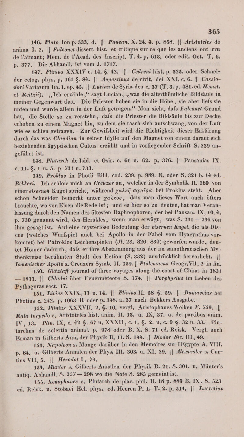146. Plato Ion p. 533, d. || Pausan. X, 24. 4. p. 858. || Aristoteles de anıma 1. 2. || Falconet dissert. hist. et critique sur ce que les anciens ont cru de l’aimant; Mem. de l’Acad. des Inscript. T. 4 p. 613, oder edit. Oct. T. 6. p- 377. Die Abhandl. ist vom J. 1717. 147. Plinius XXXIV c. 14. $. 42. |] Cedreni hist, p. 325. oder Schnei- der eclog. phys. p. 161 $. 84. || Augustinus de civit. dei XXI. c. 6. || Cassio- dori Variarum lib.1. ep. 45. || Lucian de Syria dea c. 37 (T.3.p. 481. ed. Hemst. et Reitzü). „Ich erzähle,“ sagt Lucian, „was die alterthümliche Bildsäule in meiner Gegenwart that. Die Priester hoben sie in die Höhe, sie aber liefs sie unten und wurde allein in der Luft getragen.‘ Man sieht, dals Falconet Grund hat, die Stelle so zu verstehn, dafs die Priester die Bildsäule bis zur Decke erhoben zu einem Magnet hin, zu dem sie rasch sich aufschwang, von der Luft wie es schien getragen. Zur Gewilsheit wird die Richtigkeit dieser Erklärung durch das was Claudian in seiner Idylle auf den Magnet von einem darauf sich beziehenden ägyptischen Cultus erzählt und in vorliegender Schrift S. 239 an- geführt ist. 148. Plutarch de Isid. et Osir. c. 61 u. 62. p. 376. || Pausanias IX. e.11.$. 1 u. 5. p. 731 u. 733. . 149. Proklus in Photii Bibl. cod. 239. p. 989. R. oder S. 321 b. 14 ed. Bekkeri. Ich schlofs mich an Creuzer an, welcher in der Symbolik II. 160 von einer eisernen Kugel spricht, während y«lz7 oyeie« bei Proklus steht. Aber schon Schneider bemerkt unter yaAxos, dals man dieses Wort auch öfters brauchte, wo von Eisen dieRede ist; und es hier so zu deuten, hat man Veran- lassung durch den Namen des ältesten Daphnophoren, der bei Pausan. IX, 10,4, p- 730 genannt wird, des Herakles, wenn man erwägt, was S. 231 — 246 von ihm gesagt ist. Auf eine mysteriöse Bedeutung der eisernen Kugel, die als Dis- cus (welches Wurfspiel auch bei Apollo in der Fabel vom Hyacynthus vor- kommt) bei Patroklos Leichenspielen (.Jl. 23. 826. 834) geworfen wurde, deu- tet Homer dadurch, dafs er ihre Abstammung aus der im samothracischen My-- thenkreise berühmten Stadt des Eetion ($. 332) ausdrücklich hervorhebt. || Ismenischer Apollo s. Creuzers Symb. 11. 159. || Ptolemaeus Geogr.Vll, 2 in fin, 150. Gützlaff journal of three voyages along the coast of China in 1831 — 1833. || Chladni über Feuermeteore S. 174, || Porphyrius im Leben des Pythagoras sect. 17. 151. Livius XXIX, 11 uw. 14, || Plinius II, 58 $. 59. || Damascius bei Photius c. 242. p. 1063 R oder p. 348. a. 37 nach Bekkers Ausgabe, 152. Plinius XXXVI. 2, $. 10, vergl. Aristophanes Wolken V, 759. || Raia torpedo s. Aristoteles hist. anim, 11. 13. u, 1X, 37. u. de partibus anim. - IV, 13. Plin. IX, c. 42 $. 67 u. XXXI,c.1$.2.u.c.9$. 32 u. 33. Plu- tarchus de solertia animal. p. 978 oder B. X. S. 71 ed. Reisk. Vergl. auch Erman in Gilberts Ann, der Physik B, 11. 8. 144. || Diodor Sic. III, 49. 153. Napoleon s. Monge darüber in den Memoires sur !’Egypte A. VIII. p. 64. u. Gilberts Annalen der Phys. III. 303. u. XI. 29. || Alexander s. Cur- tius VII, 5. || Herodot I, 74. 154. Münter s. Gilberts Annalen der Physik B. 21. 5.301. uw. Münter’s antig. Abhandl. S. 257 — 298 wo die Note $. 285 gemeint ist. 155. Xenophanes s. Plutarch de plac. phil. 11. 18 p. 889 B. IX, S. 523 ed. Reisk. u. Stobaei Ecl, phys. ed. Heeren P. 1. T. 2. p. 514, || Lucretius