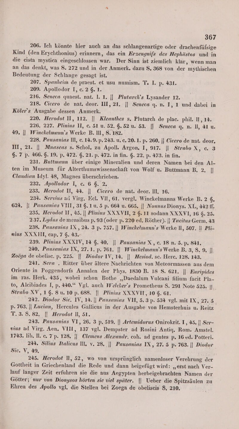206. Ich könnte hier auch an das schlangenartige oder drachenfülsige Kind (den Erychthonius) erinnern, das ein Erzeugnifs des Hephüästos und in die cista mystica eingeschlossen war. Der Sinn ist ziemlich klar, wenn man an das denkt, was S. 272 und in der Anmerk. dazu S. 368 von der mythischen Bedeutung der Schlange gesagt ist. 207. Spanheim de praest. et usu numism. T« I. p. 431. 209. Apollodor I,c.2$.1. 216. Seneca quaest. nat. 1. 1. || Plutarch’s Lysander 12. | 218. Cicero de nat. deor. III, 21. || Seneca q. n. I, 1 und dabei in Köler’s Ausgabe dessen Anmerk. | 220. Herodot II, 112. || Kleanthes s. Plutarch de plac. phil. II, 14. 226. 227. Plinius II, c. 51 u. 52. 9.52 u. 53. || Seneca q. n. 1, 41 u. 49, || Winckelmemn’s Werke B. Il, 8.182. | KARRRG 228. Pausanias ll, c. 14.9. p.243. u. c. 20. 1. p. 260. |} Cicero de nat. deor. III, 21. || Mnaseas s. Schol, zu Apoll. Argon. I, 917. || StraboX, c. 3 $. 7 p. 466. $. 19. p. 472. $. 21. p. 472. in fin. $. 22. p. 473. in fin. 231. Buttmann über einige Mineralien und deren Namen bei den Al- ten im Museum für Alterthumswissenschaft von Wolf u. Buttmann B. 2. || Claudian Idyl. 48, Magnes überschrieben. 232. Apollodor I, c. 6 $. 2. 233. Herodot II, 44. || Cicero de nat. deor. Ill. 16. 234. Servius ad Virg.-Ecl. VII, 61. vergl. Winckelmanns Werke B. 2 $. 624. || Pausanias VII, 31$.1u.5 p. 664 u. 665. || Nonnus Dionys. XL, 442 IT. 235. Herodot II, 45. || Plinius XXXVH, 2 $.11 sodann XXXVI, 16 $. 25. 237. Lydus demensibus p. 93 (oder p. 220 ed. Röther). |} Tacitus Germ. 43 238. Pausanias IX , 24. 3 p. 757. || Winckelmann’s Werke Il, 507. || Püi- _ näus XXXHI, cap. 7 $. 43. 239. Plinius XXXIV, 14 $.40. || Pausanias X, c. 18. n.35.p. 841. 240. Pausamias IX, 27.1. p. 761. || Winckelmann’s Werke B. 3, S9: | Zoöga de obelisc. p. 225. || Diodor IV, 14. || Hesiod. sc. Herc. 128.143. 241. Sera . Ritter über ältere Nachrichten von Meteormassen aus dem Oriente in Poggendorfs Annalen der Phys. 1830 B. 18 S. 621. || Euripides im ras. Herk. 435, wobei schon Bothe „Daedalum Vulcani filium facit Pla- to, Alcibiades I, p. 440.“ Vgl. auch Welcker’s Prometheus $. 291 Note 525. |. Strabo XV,1$.8u.10p.688, |j Plinius XXXVUI ‚10 $. 61. 242. Diodor Sic. IV, 14. || Pausanias VU, 5.3 p. 534 vgl. mit IX, 27.3 p. 763. || Lucian, Hercules Gallicus in der Ausgabe von Hemsterhuis u. Reitz. T. 3.8.82. || Herodot 1l, 51. ef | 243. Pausanias VI, 26. 3 p. 519. || Artemidorus Onirokrit. I, 45. |] Ser- vius ad Virg. Aen. VIII, 137 vgl. Dempster ad Rosini Antiq, Rom. Amstel. 1743. lb. 11. c. 7p. 128. || Clemens Alexandr. coh. ad gentes p. 16 cd. Potteri. 244. Silius Italicus Il, v. 28. ‚|| Pausanias IX, 27. 5 p. 768. || Diodor Sic. V, 49, | oil, 245. Herodot Il, 52, wo von ursprünglich namenloser Verehrung der Gottheit in Griechenland die Rede und dann beigefügt wird: „erst nach Ver- lauf langer Zeit erfuhren sie die aus Aegypten herbeigebrachten Namen der Götter; nur von Dionysos hörten sie viel später. || Ueber die Spitzsäulen zu Ehren des Apollo vgl, die Stellen bei Zoega de obeliscis $, 210.