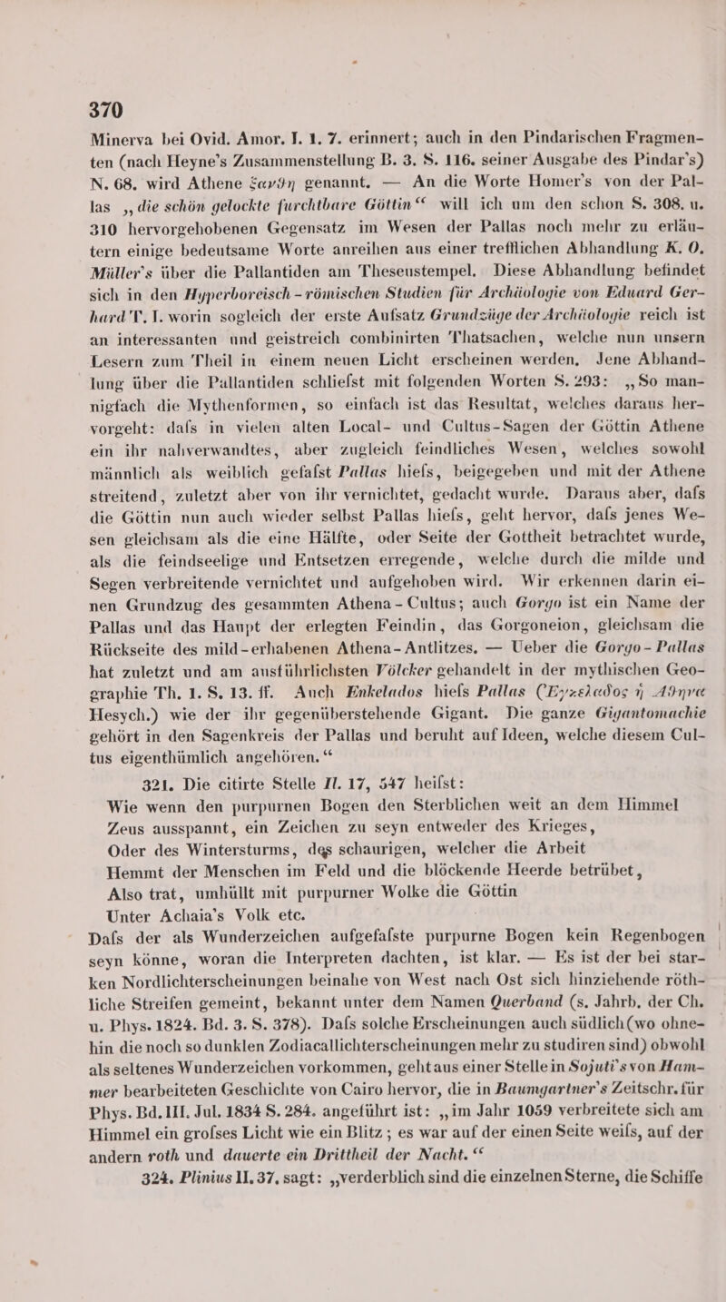 Minerva bei Ovid. Amor. J. 1. 7. erinnert; auch in den Pindarischen Fragmen- ten (nach Heyne’s Zusammenstellung B. 3. S. 116. seiner Ausgabe des Pindar’s) N. 68. wird Athene Eav9n genannt. — An die Worte Homer’s von der Pal- las ,, die schön gelockte furchtbare Göttin“ will ich um den schon S. 308. u. 310 hervorgehobenen Gegensatz im Wesen der Pallas noch mehr zu erläu- tern einige bedeutsame Worte anreihen aus einer trefllichen Abhandlung K. 0. Müller’s über die Pallantiden am Thheseustempel. Diese Abhandlung befindet sich in den Hyperboreisch - römischen Studien für Archäologie von Eduard Ger- hard'T, I. worin sogleich der erste Aufsatz Grundzüge der Archäologie reich ist an interessanten und geistreich combinirten T'hatsachen, welche nun unsern Lesern zum Theil in einem neuen Licht erscheinen werden, Jene Abhand- lung über die Pallantiden schlielst mit folgenden Worten 8.293: „So man- nigfach die Mythenformen, so einfach ist das Resultat, welches daraus her- vorgeht: dals in vielen alten Local- und Cultus-Sagen der Göttin Athene ein ihr nalıverwandtes, aber zugleich feindliches Wesen, welches sowohl männlich als weiblich gefafst Pallas hiels, beigegeben und mit der Athene streitend,, zuletzt aber von ihr vernichtet, gedacht wurde. Daraus aber, dafs die Göttin nun auch wieder selbst Pallas hiefs, geht hervor, dals jenes We- sen gleichsam als die eine Hälfte, oder Seite der Gottheit betrachtet wurde, als die feindseelige und Entsetzen erregende, welche durch die milde und Segen verbreitende vernichtet und aufgehoben wird. Wir erkennen darin ei- nen Grundzug des gesammten Athena - Cultus; auch Gorgo ist ein Name der Pallas und das Haupt der erlegten Feindin, das Gorgoneion, gleichsam die Rückseite des mild-erhabenen Athena- Antlitzes. — Ueber die Goryo- Pallas hat zuletzt und am ausführlichsten Völcker gehandelt in der mythischen Geo- graphie Th. 1.8.13. ff. Auch Enkelados hiefs Pallas (Eyzeiados 7 Adnre Hesych.) wie der ihr gegenüberstehende Gigant. Die ganze Giyantomachie gehört in den Sagenkreis der Pallas und beruht auf Ideen, welche diesem Cul- tus eigenthümlich angehören. “ 321. Die citirte Stelle Il. 17, 547 heilst: Wie wenn den purpurnen Bogen den Sterblichen weit an dem Himmel Zeus ausspannt, ein Zeichen zu seyn entweder des Krieges, Oder des Wintersturms, das schaurigen, welcher die Arbeit Hemmt der Menschen im Feld und die blöckende Heerde betrübet, Also trat, umhüllt mit purpurner Wolke die Göttin Unter Achaia’s Volk etc. Dafs der als Wunderzeichen aufgefalste purpurne Bogen kein Regenbogen seyn könne, woran die Interpreten dachten, ist klar. — Es ist der bei star- ken Nordlichterscheinungen beinahe von West nach Ost sich hinziehende röth- liche Streifen gemeint, bekannt unter dem Namen Querband (s. Jahrb. der Ch. u. Phys. 1824. Bd. 3. S. 378). Dals solche Erscheinungen auch südlich (wo ohne- hin dienoch so dunklen Zodiacallichterscheinungen mehr zu studiren sind) obwohl als seltenes Wunderzeichen vorkommen, gehtaus einer Stellein Sojuti'svon Ham- mer bearbeiteten Geschichte von Cairo hervor, die in Baumgartner’s Zeitschr. für Phys. Bd. II. Jul. 1834 S. 284. angeführt ist: „im Jahr 1059 verbreitete sich am Himmel ein grolses Licht wie ein Blitz ; es war auf der einen Seite weils, auf der andern roth und dauerte ein Drittheil der Nacht. “ 324. Plinius 11.37. sagt: „verderblich sind die einzelnen Sterne, die Schiffe