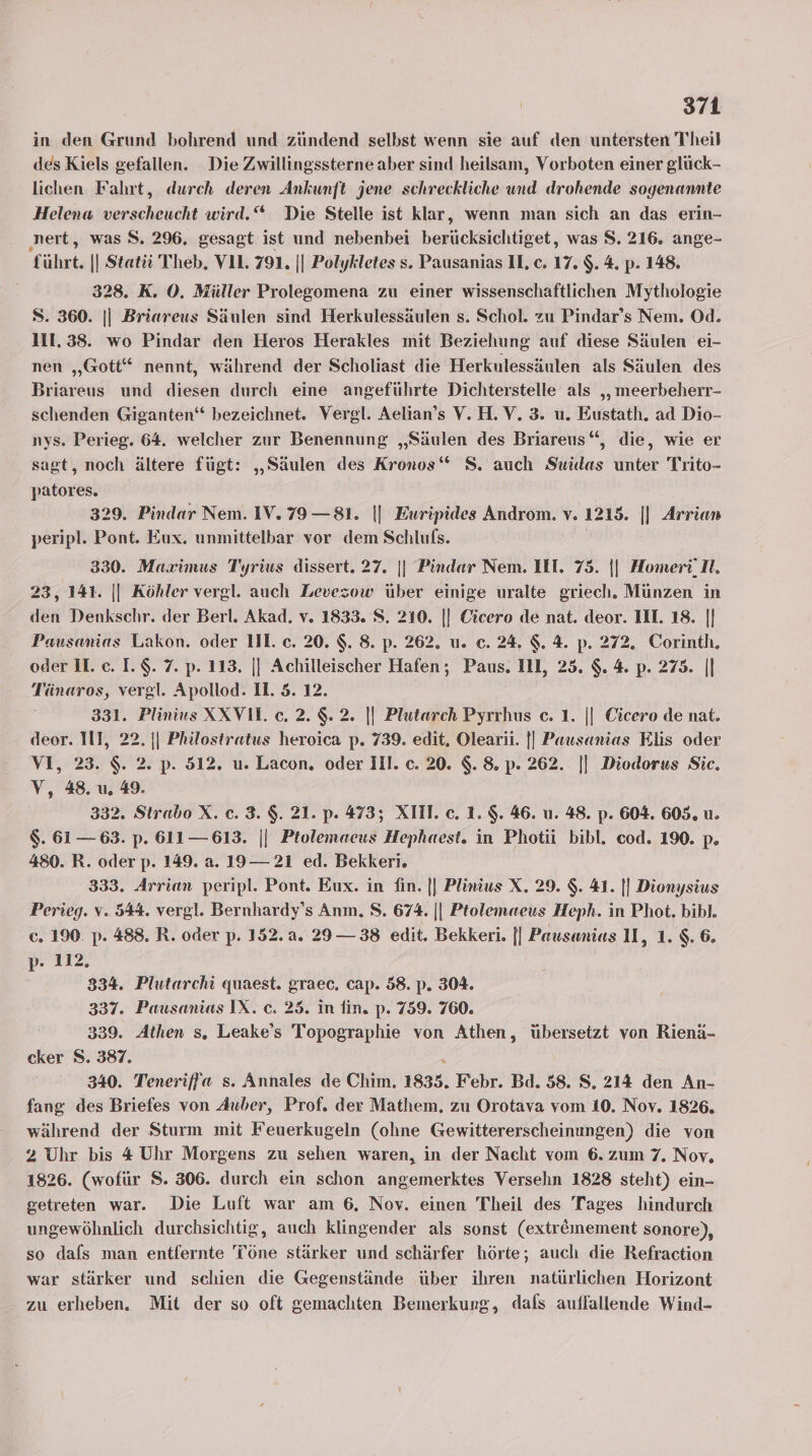in den Grund bohrend und zündend selbst wenn sie auf den untersten Theil des Kiels gefallen. Die Zwillingssterne aber sind heilsam, Vorboten einer glück- lichen Fahrt, durch deren Ankunft jene schreckliche und drohende sogenannte Helena verscheucht wird.“ Die Stelle ist klar, wenn man sich an das erin- ‚nert, was S. 296. gesagt ist und nebenbei berücksichtiget, was S. 216. ange- führt. || Statii Theb. VL. 791. || Polykletes s. Pausanias Il, c. 17. $. 4. p. 148. 328. K. O0. Müller Prolegomena zu einer wissenschaftlichen Mythologie S. 360. || Briareus Säulen sind Herkulessäulen s. Schol. zu Pindar’s Nem., Od. 111.38. wo Pindar den Heros Herakles mit Beziehung auf diese Säulen ei- nen „Gott“ nennt, während der Scholiast die Herkulessäulen als Säulen des Briareus und diesen durch eine angeführte Dichterstelle als „ meerbeherr- schenden Giganten‘ bezeichnet. Vergl. Aelian’s V.H.V. 3. u. Eustath. ad Dio- nys. Perieg. 64. welcher zur Benennung „Säulen des Briareus“, die, wie er sagt, noch ältere fügt: „Säulen des Kronos“ 8. auch Suidas unter Trito- patores. 329. Pindar Nem. IV.79—81. || Euripides Androm. v. 1215. || Arrian peripl. Pont. Eux. unmittelbar vor dem Schlufs. | 330. Maximus Tyrius dissert. 27. || Pindar Nem. IH. 75. || HomeriI. 23, 141. || Köhler vergl. auch Levezow über einige uralte griech. Münzen in den Denkschr. der Berl. Akad. v. 1833. S. 210. |} Cicero de nat. deor. III. 18. || Pausanias Lakon. oder III. c. 20. $. 8. p. 262. u. c. 24. $. 4. p. 272. Corinth. oder II. c. I.$. 7. p. 113. || Achilleischer Hafen; Paus. Il, 25. $. 4. p. 275. |] Tänaros, vergl. Apollod. 1. 5. 12. 331. Plinius XXV1l. c. 2. $. 2. || Plutarch Pyrrhus c. 1. || Cicero de nat. deor. III, 22. || Philostratus heroica p. 739. edit, Olearii. || Pausanias Elıs oder VI, 23. $. 2. p. 512. u. Lacon, oder Ill. c. 20. $. 8. p- 262. || Diodorus Sic. V, 48. u 49. 332. Strabo X. ec. 3. $. 21. p. 473; XTIT. c. 1. $. 46. u. 48. p. 604, 605. u. $. 61 — 63. p. 611— 613. || Ptolemaeus Hephaest. in Photii bibl. cod. 190. p. 480. R. oder p. 149. a. 19— 21 ed. Bekkeri. 333. Arrian peripl. Pont. Eux. in fin. || Plinius X. 29. $. 41. || Dionysius Perieg. v. 544. vergl. Bernhardy’s Anm. S. 674. || Ptolemaeus Heph. in Phot. bibl. c. 190. p. 488. R. oder p. 152.a. 29—38 edit. Bekkeri. || Pausanias IL, 1. $. 6. p- 112, 334. Plutarchi quaest. graec. cap. 58. p. 304. 337. Pausanias IX. c. 25. in fin. p. 759. 760. 339. Athen s, Leake’s Topographie von Athen, übersetzt von Rienä- cker 8. 387. i 340. Teneriffa s. Annales de Chim. 1835. Febr. Bd. 58. S, 214 den An- fang des Briefes von Auber, Prof. der Mathem, zu Orotava vom 10. Nov. 1826. während der Sturm mit Feuerkugeln (olıne Gewittererscheinungen) die von 2 Uhr bis 4 Uhr Morgens zu sehen waren, in der Nacht vom 6. zum 7. Nov, 1826. (wofür S. 306. durch ein schon angemerktes Versehn 1828 steht) ein- getreten war. Die Luft war am 6. Noy. einen Theil des Tages hindurch ungewöhnlich durchsichtig, auch klingender als sonst (extr&amp;mement sonore), so dafs man entfernte Töne stärker und schärfer hörte; auch die Refraction war stärker und schien die Gegenstände über ihren natürlichen Horizont zu erheben. Mit der so oft gemachten Bemerkung, dals auflallende Wind-