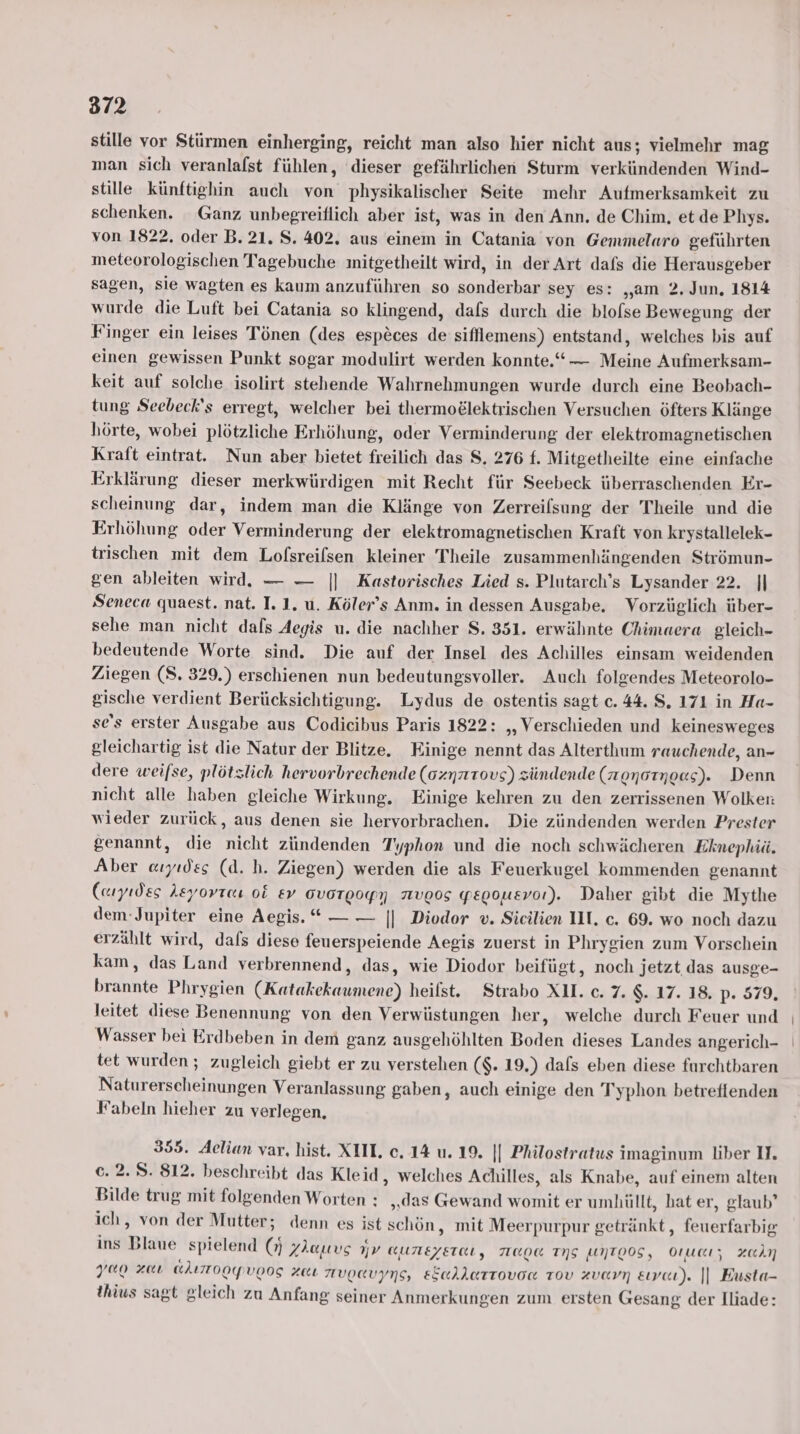 stille vor Stürmen einherging, reicht man also hier nicht aus; vielmehr mag man sich veranlafst fühlen, dieser gefährlichen Sturm verkündenden Wind- stille künftighin auch von physikalischer Seite mehr Aufmerksamkeit zu schenken. Ganz unbegreiflich aber ist, was in den Ann. de Chim, et de Phys. von 1822. oder B. 21. S. 402. aus einem in Catania von Gemmelaro geführten meteorologischen Tagebuche mitgetheilt wird, in der Art dafs die Herausgeber sagen, sie wagten es kaum anzuführen so sonderbar sey es: „am 2, Jun, 1814 wurde die Luft bei Catania so klingend, dafs durch die blofse Bewegung der Finger ein leises Tönen (des esp&amp;ces de sifllemens) entstand, welches bis auf einen gewissen Punkt sogar modulirt werden konnte.“ Meine Aufmerksam- keit auf solche isolirt stehende Wahrnehmungen wurde durch eine Beobach- tung Seebeck's erregt, welcher bei thermoelektrischen Versuchen öfters Klänge hörte, wobei plötzliche Erhöhung, oder Verminderung der elektromagnetischen Kraft eintrat. Nun aber bietet freilich das 8, 276 f. Mitgetheilte eine einfache Erklärung dieser merkwürdigen mit Recht für Seebeck überraschenden Er- scheinung dar, indem man die Klänge von Zerreilsung der Theile und die Erhöhung oder Verminderung der elektromagnetischen Kraft von krystallelek- trischen mit dem Lofsreilsen kleiner Theile zusammenhängenden Strömun- gen ableiten wird. — — |] Kastorisches Lied s. Plutarch’s Lysander 22. || Seneca quaest. nat. I. 1. u. Köler’s Anm. in dessen Ausgabe. Vorzüglich über- sehe man nicht dafs Aegis u. die nachher 8. 351. erwähnte Chimaera gleich- bedeutende Worte sind. Die auf der Insel des Achilles einsam weidenden Ziegen (S. 329.) erschienen nun bedeutungsvoller. Auch folgendes Meteorolo- gische verdient Berücksichtigung. Lydus de ostentis sagt c. 44. S. 171 in Ha- se's erster Ausgabe aus Codicibus Paris 1822: „,Verschieden und keinesweges gleichartig ist die Natur der Blitze. Einige nennt das Alterthum rauchende, an- dere weifse, plötzlich hervorbrechende (onnrtovs) zündende (nonotnoes). Denn nicht alle haben gleiche Wirkung. Einige kehren zu den zerrissenen Wolken: wieder zurück, aus denen sie hervorbrachen. Die zündenden werden Prester genannt, die nicht zündenden T'yphon und die noch schwächeren Eknephiä. Aber auyıdes (d. h. Ziegen) werden die als Feuerkugel kommenden genannt (ayıdes Aeyorres 06 &amp;v OVoTgogyN 7IVOOS yepousvor). Daher gibt die Mythe dem-Jupiter eine Aegis. “ — — || Diodor v. Sicilien II. c. 69. wo noch dazu erzählt wird, dafs diese feuerspeiende Aegis zuerst in Phrygien zum Vorschein kam, das Land verbrennend, das, wie Diodor beifügt, noch jetzt das ausge- brannte Phrygien (Katakekaumene) heilst. Strabo XU. c. 7. $. 17. 18. p. 579, leitet diese Benennung von den Verwüstungen her, welche durch Feuer und Wasser bei Erdbeben in dem ganz ausgehöhlten Boden dieses Landes angerich- tet wurden ; zugleich giebt er zu verstehen ($. 19.) dafs eben diese furchtbaren Naturerseheinungen Veranlassung gaben, auch einige den Typhon betreflenden Fabeln hieher zu verlegen. 355. Aelian var, hist. XIII. c. 14 u. 19. || Philostratus imaginum liber II. 6. 2. 8. 812. beschreibt das Kleid, welches Achilles, als Knabe, auf einem alten Bilde trug mit folgenden Worten : ‚das Gewand womit er umhüllt, hat er, glaub’ ich, von der Mutter; denn es ist schön, mit Meerpurpur getränkt, feuerfarbig ins Blaue spielend (9) Zhauvs 1jv auneyerat, TED INS WTEOS, Orucız za yao za @ALTTOOPVOOS Ze NVORVYNS, ESAALATTOVER TovV zvarn &amp;vaı). || Busta- thius sagt gleich zu Anfang seiner Anmerkungen zum ersten Gesang der Iliade: