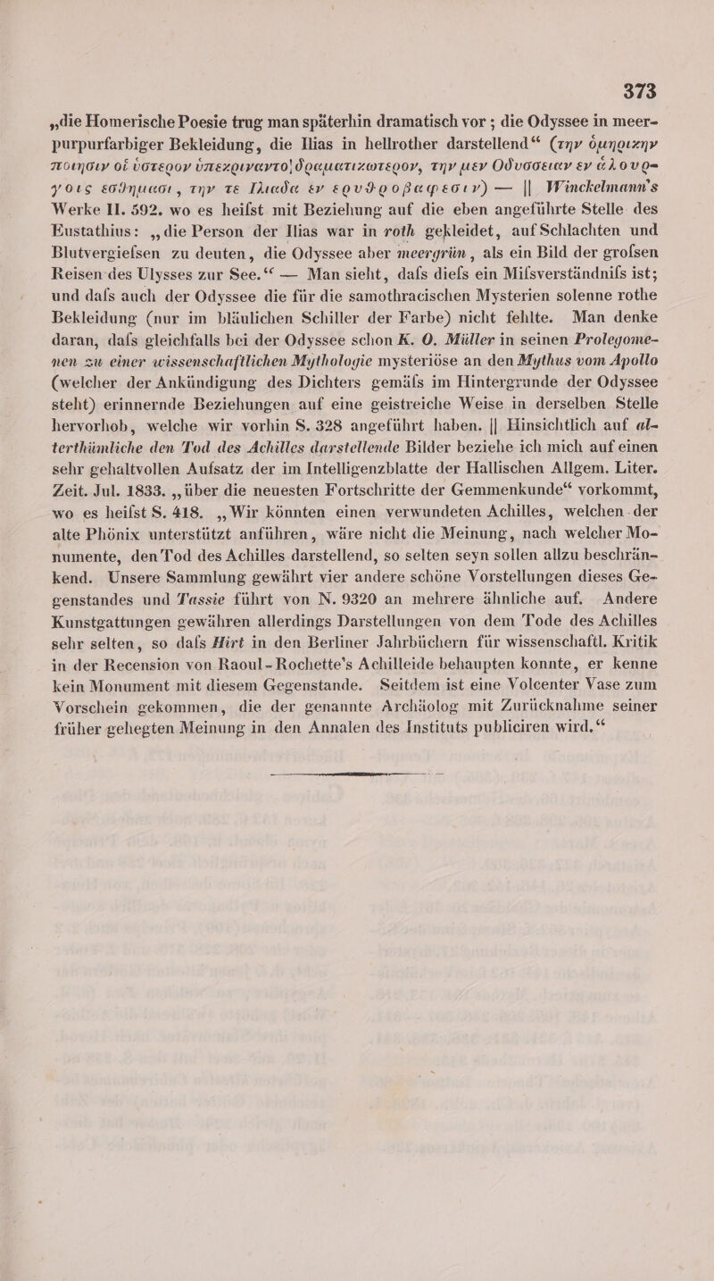 „die Homerische Poesie trug man späterhin dramatisch vor ; die Odyssee in meer- purpurfarbiger Bekleidung, die Ilias in hellrother darstellend“ (znv öunoızyv 7rO1mOLY OL ÜOTEDOV unezgewevro)doauatızwregov, Tv uev Odvooeınv ev &amp;LOVE- yoıs E0INuaoı, nv Te Tlıada &amp;v E0VFE0oBapEsoıv) — || Winckelmann's Werke 11. 592. wo es heilst mit Beziehung auf die eben angeführte Stelle des Eustathius: „die Person der Ilias war in roth gekleidet, auf Schlachten und Blutvergiefsen zu deuten, die Odyssee aber meergrün ,„ als ein Bild der groflsen Reisen ‘des Ulysses zur See.‘ — Man sieht, dafs diefs ein Mifsverständnifs ist; und dals auch der Odyssee die für die samothracischen Mysterien solenne rothe Bekleidung (nur im bläulichen Schiller der Farbe) nicht fehlte. Man denke daran, dafs gleichfalls bei der Odyssee schon K. 0. Müller in seinen Prolegome- men zw einer wissenschaftlichen Mythologie mysteriöse an den Mythus vom Apollo (welcher der Ankündigung des Dichters gemäfs im Hintergründe der Odyssee steht) erinnernde Beziehungen auf eine geistreiche Weise in derselben Stelle hervorhob, welche wir vorhin S. 328 angeführt haben. || Hinsichtlich auf al- terthümliche den Tod des Achilles darstellende Bilder beziehe ich mich auf einen sehr gehaltvollen Aufsatz der im Intelligenzblatte der Hallischen Allgem. Liter. Zeit. Jul. 1833. ‚über die neuesten Fortschritte der Gemmenkunde“ vorkommt, wo es heilst S. 418. „Wir könnten einen verwundeten Achilles, welchen .der alte Phönix unterstützt anführen, wäre nicht die Meinung, nach welcher Mo- numente, den Tod des Achilles darstellend, so selten seyn sollen allzu beschrän- kend. Unsere Sammlung gewährt vier andere schöne Vorstellungen dieses Ge- genstandes und Tassie führt von N. 9320 an mehrere ähnliche auf. Andere Kunstgattungen gewähren allerdings Darstellungen von dem Tode des Achilles sehr selten, so dafs Hirt in den Berliner Jahrbüchern für wissenschaft. Kritik in der Recension von Raoul - Rochette’s Achilleide behaupten konnte, er kenne kein Monument mit diesem Gegenstande. Seitdem ist eine Volcenter Vase zum Vorschein gekommen, die der genannte Archäolog mit Zurücknahme seiner früher gehegten Meinung in den Annalen des Instituts publieiren wird,“