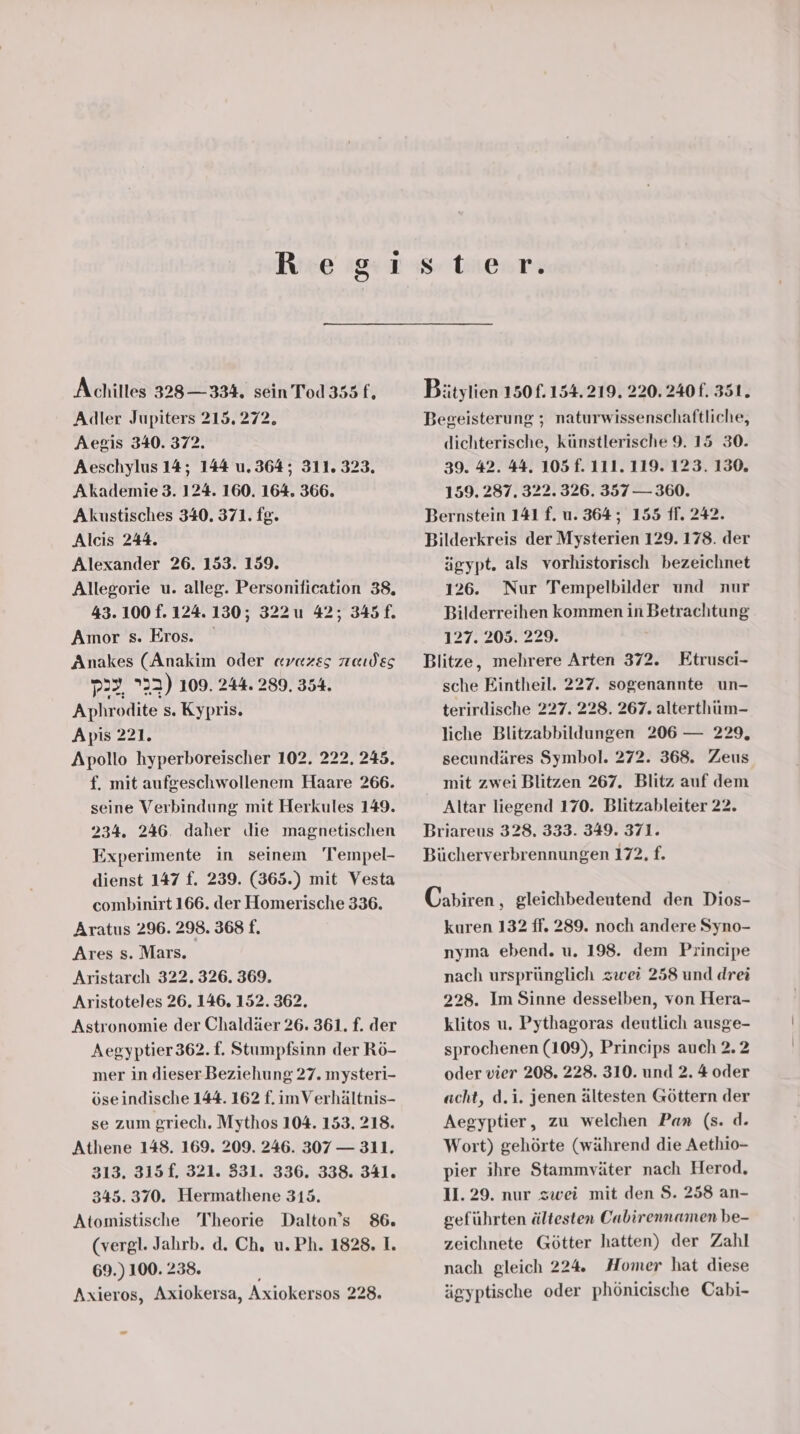 Achilles 338 —334. sein Tod 355 fj Adler Jupiters 215. 272. Aegis 340. 372. Aeschylus 14; 144 u.364; 311. 323. Akademie 3. 124. 160. 164. 366. Akustisches 340. 371. fg. Alcıs 244. Alexander 26. 153. 159. Allegorie u. alleg. Personification 38, 43.100 f. 124.130; 322 u 42; 345 f. Amor s. Eros. Anakes (Anakim oder avazss raudes p2?, ”22) 109. 244.289. 354. Aphrodite s. Kypris. Apis 221. f. mit aufgeschwollenem Haare 266. seine Verbindung mit Herkules 149. 234. 246. daher die magnetischen Experimente in seinem Tempel- dienst 147 f. 239. (365.) mit Vesta combinirt 166. der Homerische 336. Aratus 296. 298. 368 f. Ares s. Mars. Aristarch 322.326. 369. Aristoteles 26. 146. 152. 362. Astronomie der Chaldäer 26. 361. f. der Aegyptier 362. f. Stumpfsinn der Rö- mer in dieser Beziehung 27. mysteri- öseindische 144. 162 f. imVerhältnis- se zum griech, Mythos 104. 153. 218. Athene 148. 169. 209. 246. 307 — 311. 313. 315f. 321. 331. 336. 338. 341. 345.370. Hermathene 315. Atomistische Theorie Dalton’s 86. (vergl. Jahrb. d. Ch, u.Ph. 1828. I. 69.) 100. 238. Axieros, Axiokersa, Axiokersos 228. Bätylien 150f. 154.219. 220. 240 f. 351. Begeisterung ; naturwissenschaftliche, dichterische, künstlerische 9. 15 30. 39. 42. 44. 105 f. 111. 119. 123. 130. 159. 287. 322. 326. 357 — 360. Bernstein 141 f. u. 364; 155 ff. 242. Bilderkreis der Mysterien 129. 178. der ägypt. als vorhistorisch bezeichnet 126. Nur Tempelbilder und nur Bilderreihen kommen in Betrachtung 127. 203. 229. Blitze, mehrere Arten 372. Etrusci- sche Eintheil. 227. sogenannte un- terirdische 227. 228. 267. alterthüm- liche Blitzabbildungen 206 — 229, secundäres Symbol. 272. 368. Zeus mit zwei Blitzen 267. Blitz auf dem Altar liegend 170. Blitzableiter 22. Briareus 328. 333. 349. 371. Bücherverbrennungen 172, f. Cabiren , gleichbedeutend den Dios- kuren 132 ff. 289. noch andere Syno- nyma ebend. u. 198. dem Principe nach ursprünglich zwei 258 und drei 228. Im Sinne desselben, von Hera- klitos u. Pythagoras deutlich ausge- sprochenen (109), Princips auch 2.2 oder vier 208. 228. 310. und 2. 4 oder acht, d.i. jenen ältesten Göttern der Aegyptier, zu welchen Pan (s. d. Wort) gehörte (während die Aethio- pier ihre Stammväter nach Herod, 11. 29. nur zwei mit den $. 258 an- geführten ältesten Cabirennamen be- zeichnete Götter hatten) der Zahl nach gleich 224 Homer hat diese ägyptische oder phönicische Cabi-