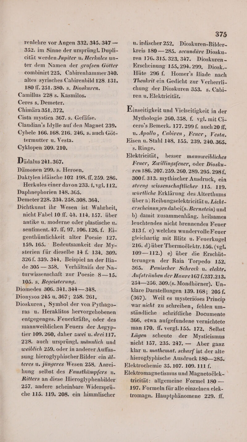 352. im Sinne der ursprüngl. Dupli- cität werden Jupiter u. Herkules un- ter dem Namen der yrofsen Götter combinirt 225. Cabirenhammer 340. altes syrisches Cabirenbild 128. 131. 180 If. 251.380. s. Dioskuren. Camillus 228 s. Kasmilos. Ceres s. Demeter. Chimära 351.372. Cista mystica 367. s. Gefälse. Claudian’s Idylle auf den Magnet 239. Cybele 166. 168. 216. 246. s. auch Göt- termutter u. Vesta. Cyklopen 209. 210. Didalus 241.367. Dämonen 299. s. Heroen. Daktylen idäische 102 198. ff. 259. 286. Herkules einer davon 233. {. vgl. 112. Daphnephorien 148. 365. Demeter 228. 234. 258.308. 364. Dichtkunst ihr Wesen ist Walırheit, nicht Fabel 10 ff. 44. 114. 157. über antike u. moderne oder plastische u. sentiment. 47. ff. 97. 106.126. f. Ei- genthümlichkeit alter Poesie 127. 159. 165. ° Bedeutsamkeit der My- sterien für dieselbe 14 f. 134, 309. 326f. 339. 344. Beispiel an der Ilia- de 305 — 358. Verhältnils der Na- turwissenschaft zur Poesie 8S—135. 105. s. Begeisterung. Diomedes 306. 341. 344 — 348, Dionysos 245 u. 367; 258. 261, Dioskuren, Symbol der von Pythaeo- ras u. Heraklitos hervorgehobenen entgegenges. Feuerkräfte, oder des mannweiblichen Feuers der Aegyp- tier 109. 260. daher zwei u. drei 117. 228. auch ursprüngl. männlich und weiblich 259. oder in anderer Auffas- sung hieroglyphischer Bilder ein äl- teres u. Jüngeres Wesen 258. Anrei- hung selbst des Faustkämpfers u. Ritters an diese Hieroglyphenbilder 257. andere scheinbare Widersprü- che 115. 119. 208. ein himmlischer 375 kreis 130— 285. secundäre Diosku- ren 176. 315. 323, 347. Dioskuren - Erscheinung 155. 294.299, Diosk.- Hüte 296 f. Homer’s Iliade nach Theokrit ein Gedicht zur Verherrli- chung der Dioskuren 353. s. Cabi- ren u, Elektricität. Einseitigkeit und Vielseitigkeit in der Mythologie 260.358, f. vgl. mit Ci- cero’s Bemerk. 177.299 £. auch 20 ff, u. Apollo, Cabiren, Feuer, Vesta. Eisen u. Stahl 148. 155. 239. 240. 365. s. Ringe. Elektricität, besser mannweibliches Feuer, Zwillingsfeuer, oder Diosku- ren 186. 207.259. 260. 289. 295. 298 £, 300. 313. mythischer Ausdruck, ein streng wissenschaftlicher 115. 119. wörtliche Erklärung des Alterthums über a) Reibungselektricität u. Licht- erscheinungen dabei(s. Bernstein) und b) damit zusammenhäng. heilsames leuchtendes nicht brennendes Feuer 313f. c) welches wundervolle Feuer gleichartig mit Blitz u. Feuerkugel 216. d)über Thermodlektr. 156. (vgl. 109— 112.) e) über die Erschüt- terungen der Raia Torpedo 152. 365. FPanischer Schreck u. elektr. Aufsträuben der Haare 167f.237.213. 254— 256. 309.(s. Mondhörner). Un- klare Darstellungen 139. 168; 205 f. (367). Weil es mysteriöses Princip war nicht zu schreiben, fehlen um- ständliche schriftliche Documente 366. etwa aufgefundene vernichtete - man 170. ff. vergl.155. 172. Selbst Lügen scheute der Mysticismus nicht 157. 235. 247. — Aber ganz klar u. mathemat. scharf ist der alte hieroglyphische Ausdruck 180— 285. Elektrochemie 35. 107. 109. 111 f. Elektromagnetismus und Magneto£lek- tricität: allgemeine Formel 180 — 197. Formeln für alle einzelnen elek- tromagn. Hauptphänomene 229. ff.