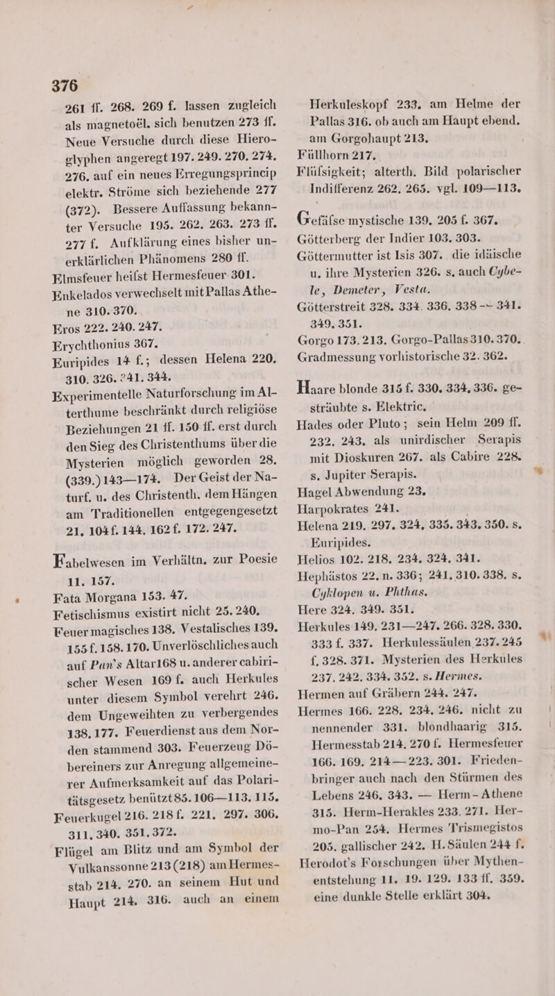 961 ff. 268. 269 f. lassen zugleich als magneto&l. sich benutzen 273 ff. Neue Versuche durch diese Hiero- elyphen angeregt 197. 249. 270. 274. 276, auf ein neues Erregungsprincip elektr. Ströme sich beziehende 277 (372). Bessere Auffassung bekann- ter Versuche 195. 262. 263. 273 ff. 977f. Aufklärung eines bisher un- erklärlichen Phänomens 280 ff. Elmsfeuer heilst Hermesfeuer- 301. Enkelados verwechselt mit Pallas Athe- ne 310. 370. Eros 222. 240. 247. Erychthonius 367. Euripides 14 £.; dessen Helena 220, 310. 326. ?41. 344. Experimentelle Naturforschung im Al- terthume beschränkt durch religiöse Beziehungen 21 ff. 150 ff. erst durch den Sieg des Christenthums über die Mysterien möglich geworden 28. (339.)143—174. Der Geist der Na- turf. u. des Christenth. dem Hängen am Traditionellen entgegengesetzt 21. 104£. 144. 162. 172. 247. Fabelwesen im Verhältn. zur Poesie 11. 157. Fata Morgana 153. 47. Fetischismus existirt nicht 25. 240. Feuer magisches 138. Vestalisches 139. 155f. 158.170. Unverlöschliches auch auf Pan’s Altar168 u. anderer cabiri- scher Wesen 169 f. auch Herkules unter diesem Symbol verehrt 246. dem Ungeweihten zu verbergendes 138,177. Feuerdienst aus dem Nor- den stammend 303. Feuerzeug Dö- bereiners zur Anregung allgemeine- rer Aufmerksamkeit auf das Polari- tätsgesetz benützt85.106—113. 115. Feuerkugel 216. 218f. 221. 297. 306. 311. 340. 351. 372. Flügel am Blitz und am Symbol der Vulkanssonne 213 (218) am Hermes- stab 214. 270. an seinem Hut und Haupt 214. 316. auch an einem Herkuleskopf 233. am Helme der Pallas 316. ob auch am Haupt ebend. am Gorgohaupt 213. Füllhorn 217. Flüfsigkeit; alterth. Bild polarischer Indifferenz 262. 265. vgl. 109—113. Gefäfse mystische 139. 205 f. 367. Götterberg der Indier 103. 303. Göttermutter ist Isis 307. die idäische u. ihre Mysterien 326. s. auch Oybe- le, Demeter, Vesta. Götterstreit 328. 334. 336. 338 -- 341. 349, 351. Gorgo 173.213. Gorgo-Pallas 310. 370. Gradmessung vorhistorische 32. 362. Haare blonde 315 f. 330. 334, 336. ge- sträubte s. Elektric, Hades oder Pluto; sein Helm 209 ff. 232. 243. als unirdischer Serapis mit Dioskuren 267. als Cabire 228. s. Jupiter Serapis. Hagel Abwendung 23, Harpokrates 241. Helena 219. 297. 324, 335. 343. 350. s. Euripides. Helios 102. 218. 234. 324. 341. Hephästos 22.n. 336; 241. 310.338. s. Cyklopen u. Phthas. Here 324. 349. 351. Herkules 149. 231— 247. 266. 328. 330. 333 f. 337. Herkulessäulen 237. 245 {. 328. 371. Mysterien des Herkules 237. 242. 334. 352. s. Hermes. Hermen auf Gräbern 244. 247. Hermes 166. 228. 234. 246. nicht zu nennender 331. blondhaarig 315. Hermesstab 214. 270 f. Hermesfeuer 166. 169. 214— 223. 301. Frieden- bringer auch nach den Stürmen des Lebens 246. 343. — Herm- Athene 315. Herm-Herakles 233. 271. Her- mo-Pan 254. Hermes Trismegistos 205. gallischer 242. H.Säulen 244 f. Herodot’s Forschungen über Mytlhen- entstehung 11. 19. 129. 133 ff, 359. eine dunkle Stelle erklärt 304.