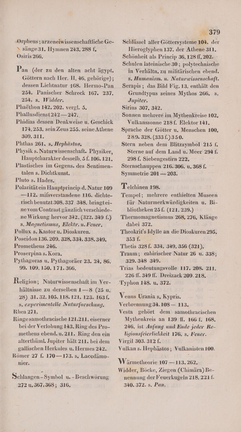 ‚Orpheus ; arzeneiwissenschaftliche Ge- \ sänge 31. Hymnen 243. 288 f. Osiris 266. Pan (der zu den alten acht ägypt. Göttern nach Her. II, 46. gehörige) ; dessen Lichtnatur 168. Hermo-Pan 254. Panischer Schreck 167. 237. 254. s. Widder. Phaöthon 142. 202. vergl. 5. Phallusdienst 242 — 247. Phidias dessen Denkweise u. Geschick 174.253. sein Zeus 255. seine Athene 309, 311. Phthas 261. s. Hephästos., Physik s. Naturwissenschaft. Physiker, Hauptcharakter desselb. 5 £. 106.121. Plastisches im Gegens. des Sentimen- talen s. Dichtkunst. Pluto s. Hades. Polaritätein Hauptprincip d. Natur 109 — 112. milsverstandene 116. dichte- risch benutzt 308.337. 348. bringtei- ne vom Contrast gänzlich verschiede- ne Wirkung hervor 342, (322. 349 f.) s. Magnetismus, Elektr. u. Feuer, Pollux s. Kastor u. Dioskuren. Poseidon 136.209. 328. 334. 338. 349. Prometheus 246, Proserpina s. Kora, Pythagoras u. Pythagoräer 23. 24, 86. 99. 109. 150. 171. 366. Religion; Naturwissenschaft im Ver- hältnisse zu derselben 1—8 (25 u. 28) 31.32. 105. 118.121. 123. 163£. s. experimentelle Naturforschung. Rhea 271. - Ringe samothracische 121.211. eiserner bei der Verlobung 143. Ring des Pro- metheus ebend. u. 211. Ring den ein alterthüml. Jupiter hält 211. bei dem gallischen Herkules u. Hermes 242. Römer 27 f. 170 — 173. s. Lacedämo- nier. 4 Schlangen -Symbol u. - Beschwörung 272 u.367.368; 316. 379 Schlüssel aller Göttersysteme 104. der Hieroglyphen 137. der Athene 311. Schönheit als Princip 36. 128 ff. 202. Schulen lateinische 30 ; polytechnische in Verhältn. zu militärischen ebend. s. Humanism. uw. Natwrwissenschaft. Serapis; das Bild Fig. 13, enthält den Grundtypus seines Mythos 266, s. Jupiter. Sirius 307. 342. Sonnen mehrere im Mythenkreise 102, Vulkanssonne 218£. Elektor 141, Sprache der Götter u. Menschen 100, 289. 328. (3331.)350. Stern neben dem Blitzsymbol 215 f. Sterne auf dem Land u. Meer 294 f. 298 f. Siebengestirn 222. Sternschnuppen 216. 306. u. 368 f. Symmetrie 201 — 203. Telchinen 198. Tempel; mehrere enthielten Museen für Naturmerkwürdigkeiten u. Bi- bliotheken 25 f. (121. 239.) Thermomagnetismus 268, 276. Klänge dabei 372. | Theokrit’s Idylle an die Dioskuren 295. 353 f. Thetis 328f. 334. 349. 356 (321). Traum; cabirischer Natur 26 u. 338; 329. 348 349. Trias hedeutungsvolle 117. 208. 211. 226 ff. 349 ff. Dreizack 209.218. Typhon 148. u. 372. Venus Urania s, Kypris. Verbrennung 34. 108 — 113. Vesta gehört dem samothracischen Mythenkreis an 139 ff. 166 f. 168. 246. ist Anfang und Ende jeder Re- igionsfeierlichkeit 176, s. Feuer. Virgil 303. 312 £. Vulkan s. Hephästos; Vulkanisten 100. W ärmetheorie 107— 113. 262. Widder, Böcke, Ziegen (Chimära) Be- nennung der Feuerkugeln 218. 2211. 340. 372. s. Pan.
