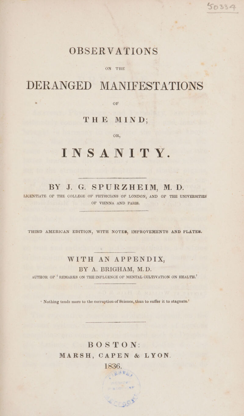 OBSERVATIONS DERANGED MANIFESTATIONS THE MIND: OR, INSANITY. BY So Gt SPUR Z HET Mi ePsD, LICENTIATE OF THE COLLEGE OF PHYSICIANS OF LONDON, AND OF THE UNIVERSITIES OF VIENNA AND PARIS. THIRD AMERICAN EDITION, WITH NOTES, IMPROVEMENTS AND PLATES. WEA AN APEEN DIX; BY A. BRIGHAM, M.D. AUTHOR OF ‘ REMARKS ON THE INFLUENCE OF MENTAL CULTIVATION ON HEALTH.’ * Nothing tends more to the corruption of Science, than to suffer it to stagnate.’ BOSTON: MARSH, CAPEN &amp; LYON. 1336. 6,