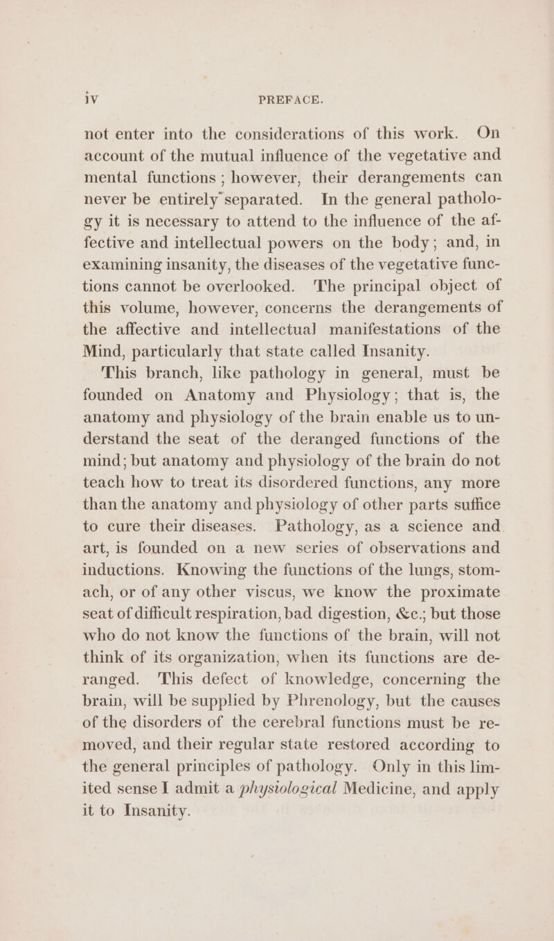 not enter into the considerations of this work. On account of the mutual influence of the vegetative and mental functions ; however, their derangements can never be entirely separated. In the general patholo- gy it is necessary to attend to the influence of the af- fective and intellectual powers on the body; and, in examining insanity, the diseases of the vegetative func- tions cannot be overlooked. 'The principal object of this volume, however, concerns the derangements of the affective and intellectual manifestations of the Mind, particularly that state called Insanity. This branch, like pathology in general, must be founded on Anatomy and Physiology; that is, the anatomy and physiology of the brain enable us to un- derstand the seat of the deranged functions of the mind; but anatomy and physiology of the brain do not fedioh how to treat its disordered functions, any more than the anatomy and physiology of other parts suffice to cure their diseases. Pathology, as a science and. art, is founded on a new series of observations and inductions. Knowing the functions of the lungs, stom- ach, or of any other viscus, we know the proximate seat of difficult respiration, bad digestion, &amp;c.; but those who do not know the functions of the brain, will not think of its organization, when its functions are de- ranged. ‘This defect of knowledge, concerning the brain, will be supplied by Phrenology, but the causes of the disorders of the cerebral functions must be re- moved, and their regular state restored according to the general principles of pathology. Only in this lim- ited sense I admit a physiological Medicine, and are it to Insanity.