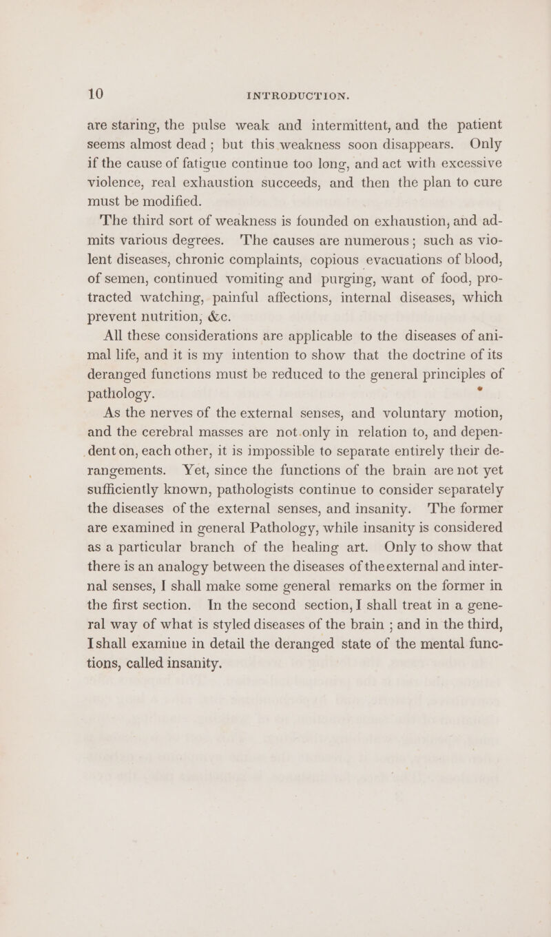 are staring, the pulse weak and intermittent, and the patient seems almost dead ; but this weakness soon disappears. Only if the cause of fatigue continue too long, and act with excessive violence, real exhaustion succeeds, and then the plan to cure must be modified. The third sort of weakness is founded on exhaustion, and ad- mits various degrees. ‘The causes are numerous; such as vio- lent diseases, chronic complaints, copious evacuations of blood, of semen, continued vomiting and purging, want of food, pro- tracted watching, painful affections, internal diseases, which prevent nutrition; &amp;c. All these considerations are applicable to the diseases of ani- mal life, and it is my intention to show that the doctrine of its deranged functions must be reduced to the general principles of pathology. : As the nerves of the external senses, and voluntary motion, and the cerebral masses are not.only in relation to, and depen- dent on, each other, it is impossible to separate entirely their de- rangements. Yet, since the functions of the brain are not yet sufficiently known, pathologists continue to consider separately the diseases of the external senses, and insanity. The former are examined in general Pathology, while insanity is considered as a particular branch of the healing art. Only to show that there is an analogy between the diseases of theexternal and inter- nal senses, I shall make some general remarks on the former in the first section. In the second section, I shall treat in a gene- ral way of what is styled diseases of the brain ; and in the third, Ishall examine in detail the deranged state of the mental func- tions, called insanity.