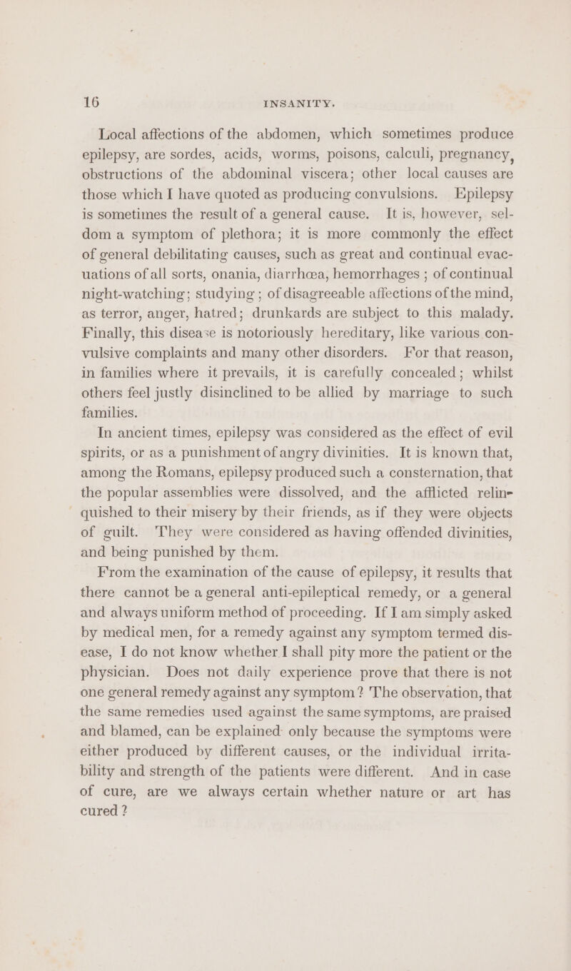 Local affections of the abdomen, which sometimes produce epilepsy, are sordes, acids, worms, poisons, calculi, pregnancy, obstructions of the abdominal viscera; other local causes are those which I have quoted as producing convulsions. Epilepsy is sometimes the result of a general cause. It is, however, sel- dom a symptom of plethora; it is more commonly the effect of general debilitating causes, such as great and continual evac- uations of all sorts, onania, diarrhoea, hemorrhages ; of continual night-watching; studying ; of disagreeable affections of the mind, as terror, anger, hatred; drunkards are subject to this malady. Finally, this disease is notoriously hereditary, like various con- vulsive complaints and many other disorders. For that reason, in families where it prevails, it is carefully concealed; whilst others feel justly disinclined to be allied by marriage to such families. In ancient times, epilepsy was considered as the effect of evil spirits, or as a punishment of angry divinities. It is known that, among the Romans, epilepsy produced such a consternation, that the popular assemblies were dissolved, and the afflicted relin- _ quished to their misery by their friends, as if they were objects of guilt. They were considered as having offended divinities, and being punished by them. From the examination of the cause of epilepsy, it results that there cannot be a general anti-epileptical remedy, or a general and always uniform method of proceeding. If Iam simply asked by medical men, for a remedy against any symptom termed dis- ease, I do not know whether I shall pity more the patient or the physician. Does not daily experience prove that there is not one general remedy against any symptom? The observation, that the same remedies used against the same symptoms, are praised and blamed, can be explained only because the symptoms were either produced by different causes, or the individual irrita- bility and strength of the patients were different. And in case of cure, are we always certain whether nature or art has cured ?