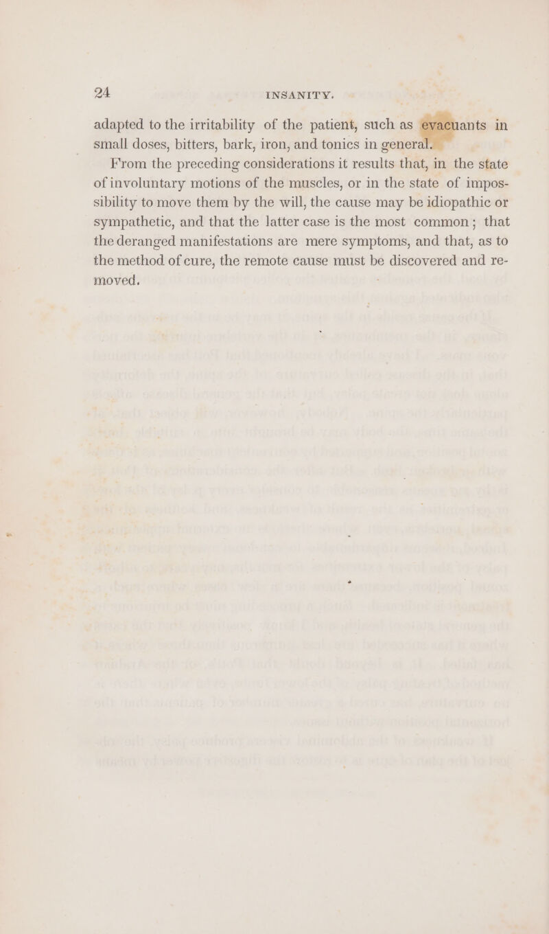 adapted to the irritability of the patient, such as ie in small doses, bitters, bark, iron, and tonics in genera From the preceding considerations it results that, in the state of involuntary motions of the muscles, or in the state of impos- sibility to move them by the will, the cause may be idiopathic or sympathetic, and that the latter case is the most common; that the deranged manifestations are mere symptoms, and that, as to the method of cure, the remote cause must be discovered and re- moved.