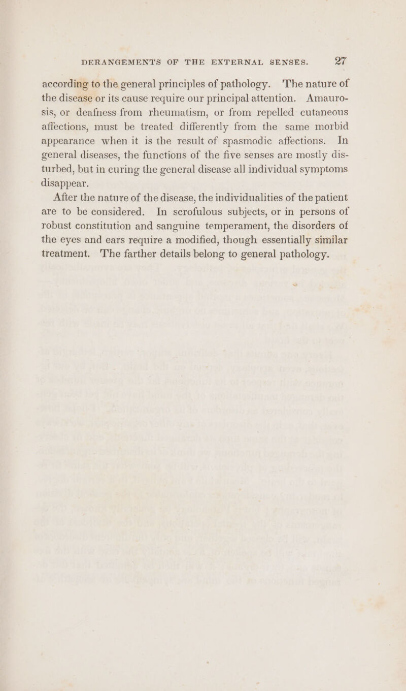 according to the general principles of pathology. The nature of the disease or its cause require our principal attention. Amauro- sis, or deafness from rheumatism, or from repelled cutaneous affections, must be treated differently from the same morbid appearance when it is the result of spasmodic affections. In general diseases, the functions of the five senses are mostly dis- turbed, but in curing the general disease all individual symptoms disappear. After the nature of the disease, the individualities of the patient are to be considered. In scrofulous subjects, or in persons of robust constitution and sanguine temperament, the disorders of the eyes and ears require a modified, though essentially similar treatment. ‘The farther details belong to general pathology.