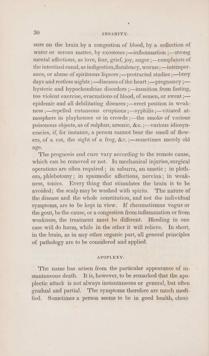 g 30 INSANITY. sure on the brain by a congestion of blood, by a collection of water or serous matter, by exostoses ;—inflammation ;—strong mental affections, as love, fear, grief, joy, anger ;—complaints of the intestinal canal, as indigestion, flatulency, worms ;—intemper- ance, or abuse of spirituous liquors ;—protracted studies ;—busy days and restless nights ;—diseases of the heart ;—pregnancy ;— hysteric and hypochondriac disorders ;—inanition from fasting, too violent exercise, evacuations of blood, of semen, or sweat ;— epidemic and all debilitating diseases ;—erect position in weak- ness ;—repelled cutaneous eruptions ;—syphilis ;—vitiated at- mosphere in playhouses or in crowds ;—the smoke of various poisonous objects, as of sulphur, arsenic, &amp;c. ;—various idiosyn- cracies, if, for instance, a person cannot bear the smell of flow- ers, of a cat, the sight of a frog, &amp;c.;—sometimes merely old age. The prognosis and cure vary according to the remote cause, which can be removed or not. In mechanical injuries, surgical operations are often required ; in saburra, an emetic; in pleth- ora, phlebotomy; in spasmodic affections, nervina; in weak- ness, tonics. Every thing that stimulates the brain is to be avoided; the scalp may be washed with spirits. 'The nature of the disease and the whole constitution, and not the individual symptoms, are to be kept in view. If rheumatismus vagus or the gout, be the cause, or a congestion from inflammation or from weakness, the treatment must be different. Bleeding in one case will do harm, while in the other it will relieve. In short, in the brain, as in any other organic part, all general principles of pathology are to be considered and applied. APOPLEXY. The name has arisen from the particular appearance of in- stantaneous death. It is, however, to be remarked that the apo- plectic attack is not always instantaneous or general, but often gradual and partial. ‘The symptoms therefore are much modi- fied. Sometimes a person seems to be in good health, cheer