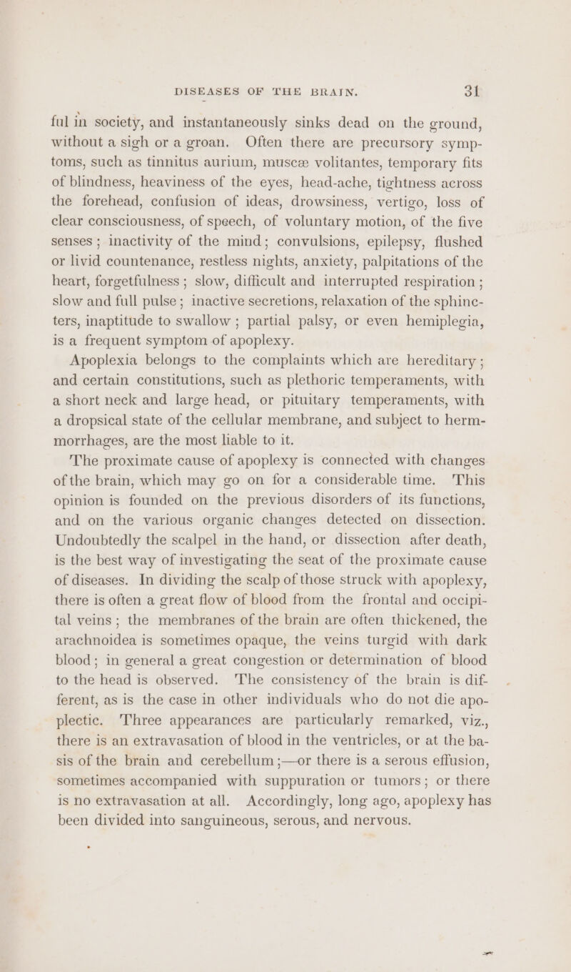 ful in society, and instantaneously sinks dead on the ground, without a sigh or a groan. Often there are precursory symp- toms, such as tinnitus aurium, musce volitantes, temporary fits of blindness, heaviness of the eyes, head-ache, tightness across the forehead, confusion of ideas, drowsiness, vertigo, loss of clear consciousness, of speech, of voluntary motion, of the five senses ; Inactivity of the mind; convulsions, epilepsy, flushed or livid countenance, restless nights, anxiety, palpitations of the heart, forgetfulness ; slow, difficult and interrupted respiration ; slow and full pulse ; inactive secretions, relaxation of the sphinc- ters, inaptitude to swallow ; partial palsy, or even hemiplegia, is a frequent symptom of apoplexy. Apoplexia belongs to the complaints which are hereditary ; and certain constitutions, such as plethoric temperaments, with a short neck and large head, or pituitary temperaments, with a dropsical state of the cellular membrane, and subject to herm- morrhages, are the most liable to it. The proximate cause of apoplexy is connected with changes of the brain, which may go on for a considerable time. This opinion is founded on the previous disorders of its functions, and on the various organic changes detected on dissection. Undoubtedly the scalpel in the hand, or dissection after death, is the best way of investigating the seat of the proximate cause of diseases. In dividing the scalp of those struck with apoplexy, there is often a great flow of blood from the frontal and occipi- tal veins ; the membranes of the brain are often thickened, the arachnoidea is sometimes opaque, the veins turgid with dark blood; in general a great congestion or determination of blood to the head is observed. 'The consistency of the brain is dif ferent, as is the case in other individuals who do not die apo- plectic. Three appearances are particularly remarked, viz., there is an extravasation of blood in the ventricles, or at the ba- sis of the brain and cerebellum ;—or there is a serous effusion, sometimes accompanied with suppuration or tumors; or there is no extravasation at all. Accordingly, long ago, apoplexy has been divided into sanguineous, serous, and nervous.