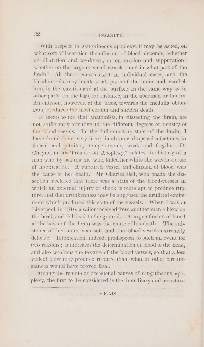 With respect to sanguineous apoplexy, it may be asked, on what sort of laceration the effusion of blood depends, whether ' on dilatation and weakness, or on erosion and suppuration ; whether on the large or small vessels; and in what part of the brain? All these causes exist in individual cases, and the blood-vessels may break at all parts of the brain and cerebel- lum, in the cavities and at the surface, in the same way as in other parts, on the legs, for instance, in the abdomen or thorax. An effusion, however, at the basis, towards the medulla oblon- gata, produces the most certain and sudden death. It seems to me that anatomists, in dissecting the brain, are not sufficiently attentive to the different degrees of density of the blood-vessels. In the inflammatory state of the brain, I have found them very firm; in chronic dropsical affections, in flaccid and pituitary temperaments, weak and fragile. Dr Cheyne, in his Treatise on Apoplexy,* relates the history of a man who, by beating his wife, killed her while she was in a state of intoxication. A ruptured vessel and effusion of blood was the cause of her death. Mr Charles Bell, who made the dis- section, declared that there was a state of the blood-vessels in which an external injury or shock is more apt. to produce rup- ture, and that drunkenness may be supposed the artificial excite- ment which produced this state of the vessels. When I was at Liverpool, in 1816, a sailor received from another man a blow on the head, and fell dead to the ground. A large effusion of blood at the basis of the brain was the cause of his death. ‘The sub- stance of his brain was soft, and the blood-vessels extremely delicate. Intoxication, indeed, predisposes to such an event for two reasons ; it increases the determination of blood to the head, and also weakens the texture of the blood-vessels, so that a less violent blow may produce rupture than what in other circum- stances would have proved fatal. Among the remote or occasional causes of sanguineous apo- plexy, the first to be considered is the hereditary and constitu- +P. 218.