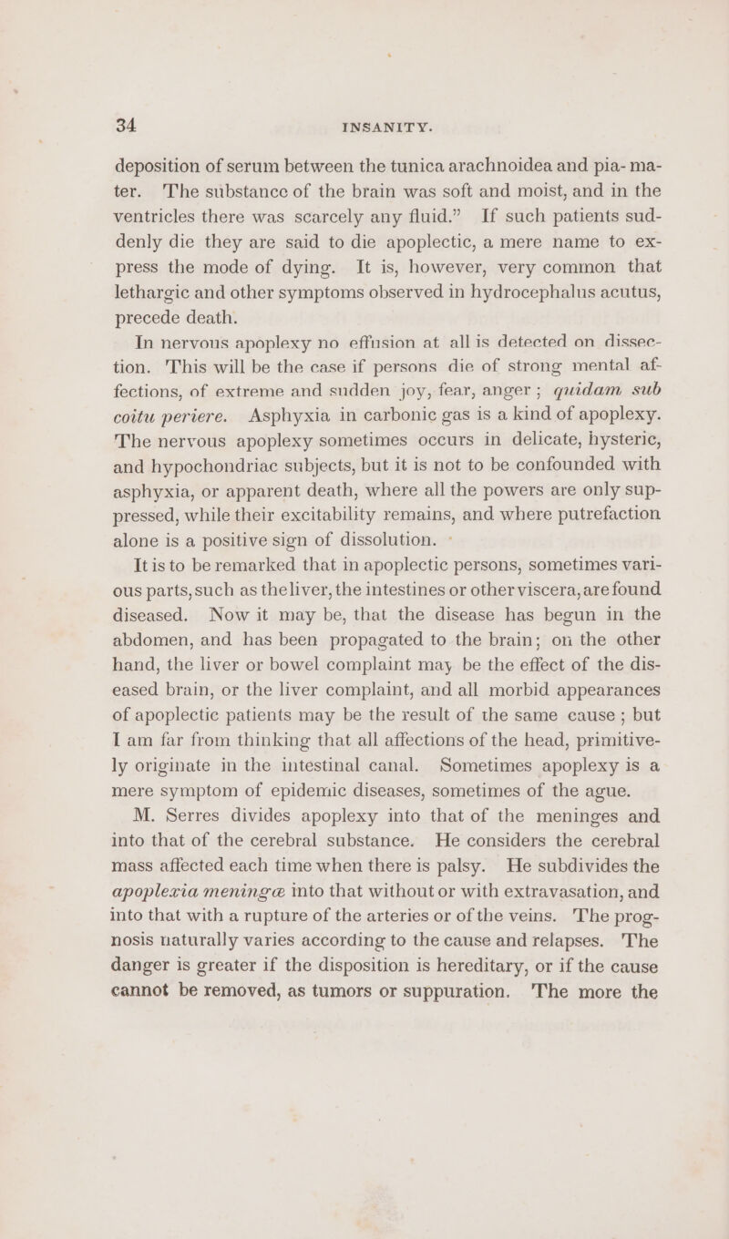 deposition of serum between the tunica arachnoidea and pia- ma- ter. The substance of the brain was soft and moist, and in the ventricles there was scarcely any fluid.” If such patients sud- denly die they are said to die apoplectic, a mere name to ex- press the mode of dying. It is, however, very common that lethargic and other symptoms observed in hydrocephalus acutus, precede death. In nervous apoplexy no effusion at all is detected on dissec- tion. This will be the case if persons die of strong mental af- fections, of extreme and sudden joy, fear, anger; quidam sub coitu periere. Asphyxia in carbonic gas is a kind of apoplexy. The nervous apoplexy sometimes occurs in delicate, hysteric, and hypochondriac subjects, but it is not to be confounded with asphyxia, or apparent death, where all the powers are only sup- pressed, while their excitability remains, and where putrefaction alone is a positive sign of dissolution. » It is to be remarked that in apoplectic persons, sometimes vari- ous parts, such as theliver, the intestines or other viscera, are found diseased. Now it may be, that the disease has begun in the abdomen, and has been propagated to the brain; on the other hand, the liver or bowel complaint may. be the effect of the dis- eased brain, or the liver complaint, and all morbid appearances of apoplectic patients may be the result of the same cause ; but I am far from thinking that all affections of the head, primitive- ly originate in the intestinal canal. Sometimes apoplexy is a mere symptom of epidemic diseases, sometimes of the ague. M. Serres divides apoplexy into that of the meninges and into that of the cerebral substance. He considers the cerebral mass affected each time when there is palsy. He subdivides the apoplexia mening @ into that without or with extravasation, and into that with a rupture of the arteries or of the veins. The prog- nosis naturally varies according to the cause and relapses. The danger is greater if the disposition is hereditary, or if the cause cannot be removed, as tumors or suppuration. 'The more the