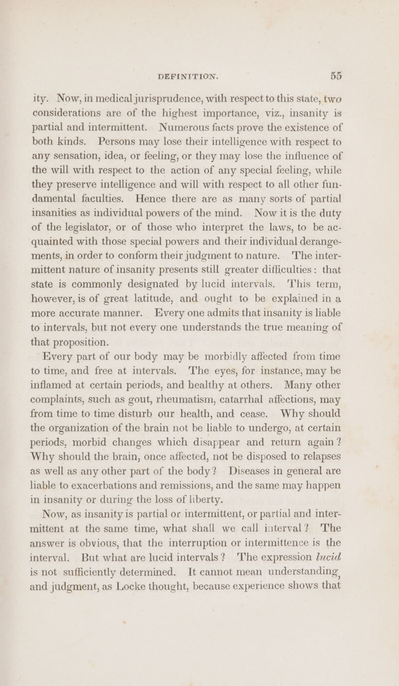 ity. Now, in medical jurisprudence, with respect to this state, two considerations are of the highest importance, viz., insanity is partial and intermittent. Numerous facts prove the existence of both kinds. Persons may lose their intelligence with respect to any sensation, idea, or feeling, or they may lose the influence of the will with respect to the action of any special feeling, while they preserve intelligence and will with respect to all other fun- damental faculties. Hence there are as many sorts of partial insanities as individual powers of the mind. Now it is the duty of the legislator, or of those who interpret the laws, to be ac- quainted with those special powers and their individual derange- ments, in order to conform their judgment to nature. The inter- mittent nature of insanity presents still greater difficulties: that state is commonly designated by lucid intervals. ‘This term, however, is of great latitude, and ought to be explained in a more accurate manner. Every one admits that insanity is liable to intervals, but not every one understands the true meaning of that proposition. Every part of our body may be morbidly affected from time to time, and free at intervals. 'The eyes, for instance, may be inflamed at certain periods, and healthy at others. Many other complaints, such as gout, rheumatism, catarrhal affections, may from time to time disturb our health, and cease. Why should the organization of the brain not be liable to undergo, at certain periods, morbid changes which disappear and return again? Why should the brain, once affected, not be disposed to relapses as well as any other part of the body? Diseases in general are liable to exacerbations and remissions, and the same may happen in insanity or during the loss of liberty. Now, as insanity is partial or intermittent, or partial and inter- mittent at the same time, what shall we call interval? The answer is obvious, that the interruption or intermittence is the interval. But what are lucid intervals? lhe expression lucid is not sufficiently determined. It cannot mean understanding. and judgment, as Locke thought, because experience shows that