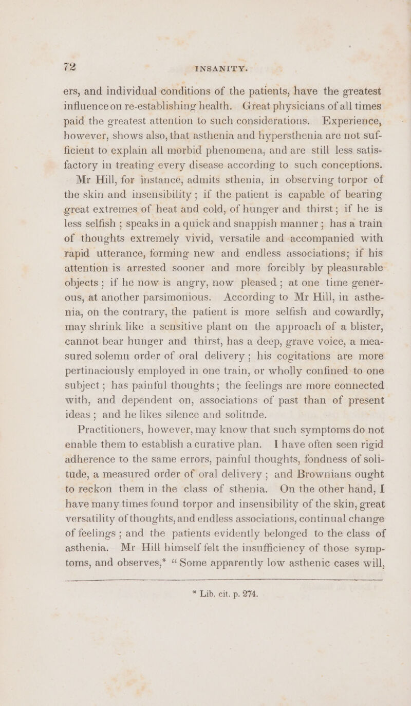 ers, and individual conditions of the patients, have the greatest influence on re-establishing health. Great physicians of all times paid the greatest attention to such considerations. Experience, however, shows also, that asthenia and hypersthenia are not suf- ficient to explain all morbid phenomena, and are still less satis- factory in treating every disease according to such conceptions. Mr Hill, for instance, admits sthenia, in observing torpor of the skin and insensibility ; if the patient is capable of bearing great extremes of heat and cold, of hunger and thirst; if he is less selfish ; speaks in a quick and snappish manner; has a train of thoughts extremely vivid, versatile and accompanied with rapid utterance, forming new and endless associations; if his attention is arrested sooner and more forcibly by pleasurable objects ; if he now is angry, now pleased; at one time gener- ous, at another parsimonious. According to Mr Hill, in asthe- nia, on the contrary, the patient is more selfish and cowardly, may shrink like a sensitive plant on the approach of a blister, cannot bear hunger and thirst, has a deep, grave voice, a mea- sured solemn order of oral delivery ; his cogitations are more pertinaciously employed in one train, or wholly confined to one subject ; has painful thoughts; the feelings are more connected with, and dependent on, associations of past than of present ideas ; and he likes silence and solitude. Practitioners, however, may know that such symptoms do not enable them to establish a curative plan. I have often seen rigid adherence to the same errors, painful thoughts, fondness of soli- tude, a measured order of oral delivery ; and Brownians ought to reckon them in the class of sthenia. On the other hand, I have many times found torpor and insensibility of the skin, great versatility of thoughts, and endless associations, continual change of feelings ; and the patients evidently belonged to the class of asthenia. Mr Hill himself felt the insufficiency of those symp- toms, and observes,* “Some apparently low asthenic cases will,