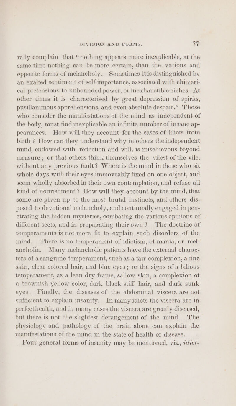 rally complain that “nothing appears more inexplicable, at the same time nothing can be more certain, than the various and opposite forms of melancholy. Sometimes itis distinguished by an exalted sentiment of self-importance, associated with chimeri- cal pretensions to unbounded power, or inexhaustible riches. At other times it is characterised by great depression of spirits, pusillanimous apprehensions, and even absolute despair.” Those who consider the manifestations of the mind as independent of the body, must find inexplicable an infinite number of insane ap- pearances. How will they account for the cases of idiots from birth ? How can they understand why in others the independent mind, endowed with reflection and will, is mischievous beyond measure ; or that others think themselves the vilest of the vile, without any previous fault ? Where is the mind in those who sit whole days with their eyes immoveably fixed on one object, and seem wholly absorbed in their own contemplation, and refuse all kind of nourishment ? How will they account by the mind, that some are given up to the most brutal instincts, and others dis- posed to devotional melancholy, and continually engaged in pen- etrating the hidden mysteries, combating the various opinions of different sects, and in propagating theirown? ‘The doctrine of temperaments is not more fit to explain such disorders of the mind. ‘There is no temperament of idiotism, of mania, or mel- ancholia. Many melancholic patients have the external charac- ters of asanguine temperament, such as a fair complexion, a fine skin, clear colored hair, and blue eyes; or the signs of a bilious temperament, as a lean dry frame, sallow skin, a complexion of a brownish yellow color, dark black stiff hair, and dark sunk eyes. Finally, the diseases of the abdominal viscera are not sufficient to explain insanity. In many idiots the viscera are in perfect health, and in many cases the viscera are greatly diseased, but there is not the slightest derangement of the mind. ‘The physiology and pathology of the brain alone can explain the manifestations of the mind in the state of health or disease. Four general forms of insanity may be mentioned, viz., 7diot-