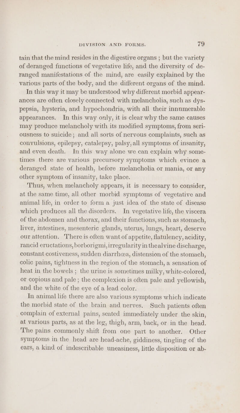 tain that the mind resides in the digestive organs ; but the variety of deranged functions of vegetative life, and the diversity of de- ranged manifestations of the mind, are easily explained by the various parts of the body, and the different organs of the mind. In this way it may be understood why different morbid appear- ances are often closely connected with melancholia, such as dys- pepsia, hysteria, and hypochondria, with all their innumerable appearances. In this way only, it is clear why the same causes may produce melancholy with its modified symptoms, from seri- ousness to suicide; and all sorts of nervous complaints, such as convulsions, epilepsy, catalepsy, palsy, all symptoms of insanity, and even death. In this way alone we can explain why some- times there are various precursory symptoms which evince a deranged state of health, before melancholia or mania, or any other symptom of insanity, take place. Thus, when melancholy appears, it is necessary to consider, at the same time, all other morbid symptoms of vegetative and animal life, in order to form a just idea of the state of disease which produces all the disorders. In vegetative life, the viscera of the abdomen and thorax, and their functions, such as stomach, liver, intestines, mesenteric glands, uterus, lungs, heart, deserve our attention. ‘There is often want of appetite, flatulency, acidity, rancid eructations, borborigmi, irregularity in thealvine discharge, constant costiveness, sudden diarrhcea, distension of the stomach, colic pains, tightness in the region of the stomach, a sensation of heat in the bowels ; the urine is sometimes milky, white-colored, or copious and pale ; the complexion is often pale and yellowish, and the white of the eye of a lead color. Yn animal life there are also various symptoms which indicate the morbid state of the brain and nerves. Such patients often complain of external pains, seated immediately under the skin, at various parts, as at the leg, thigh, arm, back, or in the head. The pains commonly shift from one part to another. Other symptoms in the head are head-ache, giddiness, tingling of the ears, a kind of indescribable uneasiness, little disposition or ab-