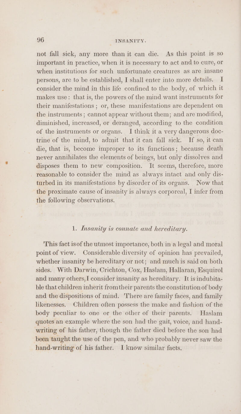 not fall sick, any more than it can die. As this point is so important in practice, when it is necessary to act and to cure, or when institutions for such unfortunate creatures as are insane persons, are to be established, I shall enter into more details. I consider the mind in this life confined to the body, of which it makes use: that is, the powers of the mind want instruments for their manifestations ; or, these manifestations are dependent on the instruments ; cannot appear without them; and are modified, diminished, increased, or deranged, according to the condition of the instruments or organs. I think it a very dangerous doc- trine of the mind, to admit that it can fall sick. If so, it can die, that is, become improper to its functions; because death never annihilates the elements of beings, but only dissolves and disposes them to new composition. It seems, therefore, more reasonable to consider the mind as always intact and only dis- turbed in its manifestations by disorder of its organs. Now that the proximate cause of insanity is always corporeal, I infer from the following observations. 1. Insanity is connate and hereditary. This fact isof the utmost importance, both in a legal and moral point of view. Considerable diversity of opinion has prevailed, whether insanity be hereditary or not; and much is said on both sides. With Darwin, Crichton, Cox, Haslam, Hallaran, Esquirol and many others, I consider insanity as hereditary. It is indubita- ble that children inherit from their parents the constitution of body and the dispositions of mind. 'There are family faces, and family likenesses. Children often possess the make and fashion of the body peculiar to one or the other of their parents. Haslam quotes an example where the son had the gait, voice, and hand- writing of his father, though the father died before the son had been taught the use of the pen, and who probably never saw the hand-writing of his father. I know similar facts.