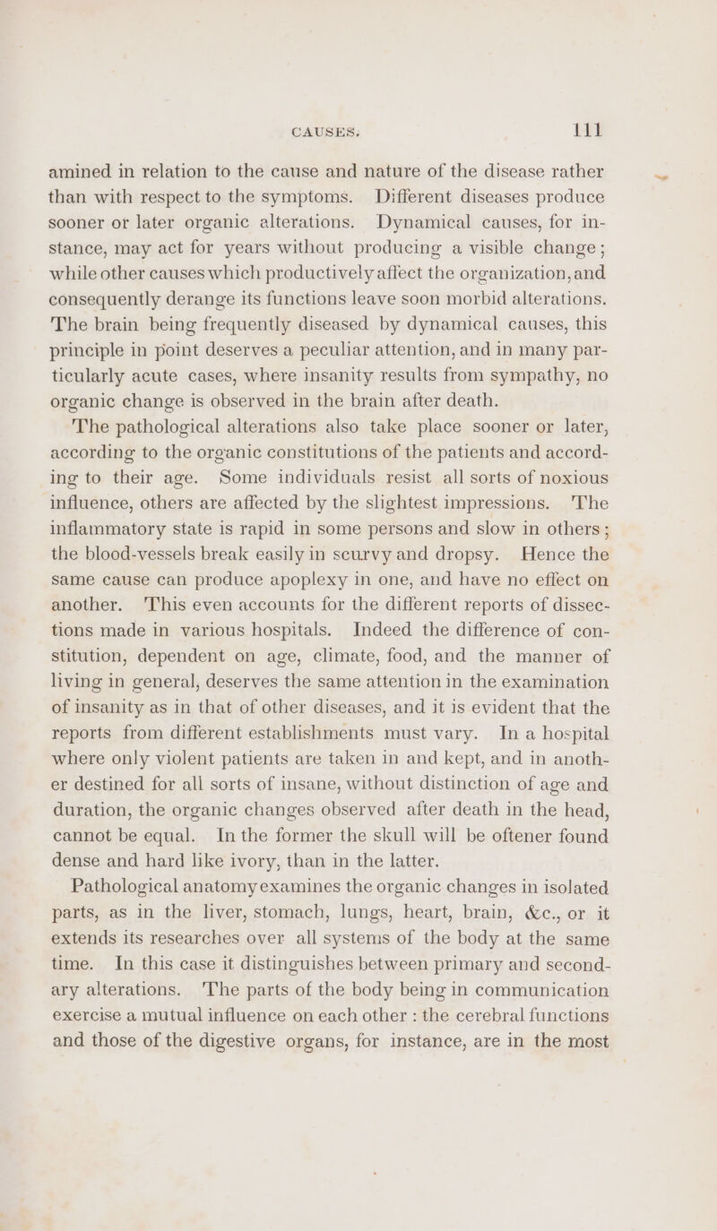 amined in relation to the cause and nature of the disease rather than with respect to the symptoms. Different diseases produce sooner or later organic alterations. Dynamical causes, for in- stance, may act for years without producing a visible change ; while other causes which productively affect the organization, and consequently derange its functions leave soon morbid alterations. The brain being frequently diseased by dynamical causes, this principle in point deserves a peculiar attention, and in many par- ticularly acute cases, where insanity results from sympathy, no organic change is observed in the brain after death. The pathological alterations also take place sooner or later, according to the organic constitutions of the patients and accord- ing to their age. Some individuals resist all sorts of noxious influence, others are affected by the slightest impressions. The inflammatory state is rapid in some persons and slow in others ; the blood-vessels break easily in scurvy and dropsy. Hence the Same cause can produce apoplexy in one, and have no effect on another. ‘This even accounts for the different reports of dissec- tions made in various hospitals. Indeed the difference of con- stitution, dependent on age, climate, food, and the manner of living in general, deserves the same attention in the examination of insanity as in that of other diseases, and it is evident that the reports from different establishments must vary. In a hospital where only violent patients are taken in and kept, and in anoth- er destined for all sorts of insane, without distinction of age and duration, the organic changes observed after death in the head, cannot be equal. Inthe former the skull will be oftener found dense and hard like ivory, than in the latter. Pathological anatomy examines the organic changes in isolated parts, as in the liver, stomach, lungs, heart, brain, &amp;c., or it extends its researches over all systems of the body at the same time. In this case it distinguishes between primary and second- ary alterations. 'The parts of the body being in communication exercise a mutual influence on each other : the cerebral functions and those of the digestive organs, for instance, are in the most