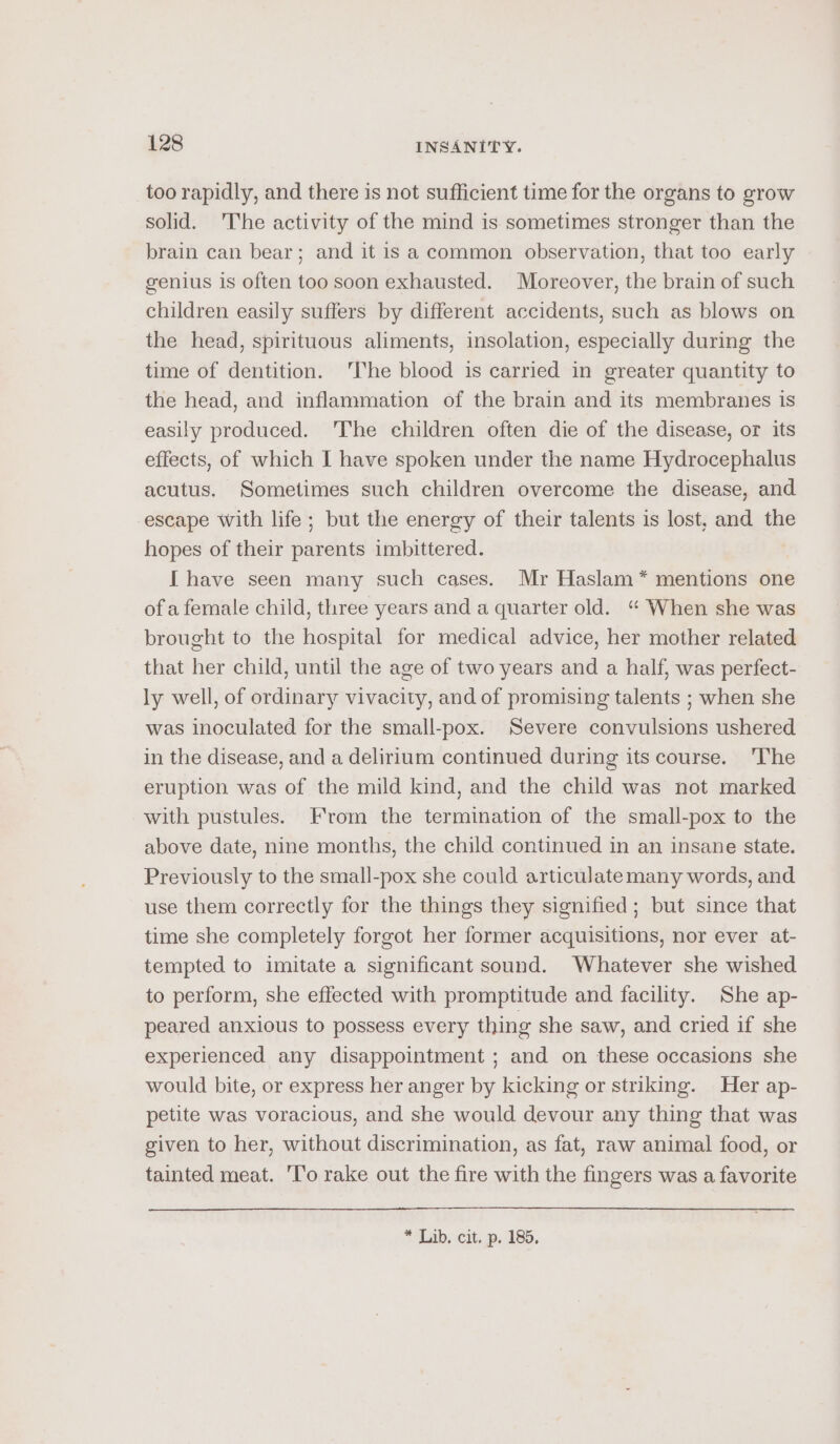 too rapidly, and there is not sufficient time for the organs to grow solid. 'The activity of the mind is sometimes stronger than the brain can bear; and it is a common observation, that too early genius is often too soon exhausted. Moreover, the brain of such children easily suffers by different accidents, such as blows on the head, spirituous aliments, insolation, especially during the time of dentition. 'The blood is carried in greater quantity to the head, and inflammation of the brain and its membranes is easily produced. The children often die of the disease, or its effects, of which I have spoken under the name Hydrocephalus acutus. Sometimes such children overcome the disease, and escape with life; but the energy of their talents is lost, and the hopes of their parents imbittered. [ have seen many such cases. Mr Haslam * mentions one of a female child, three years and a quarter old. “ When she was brought to the hospital for medical advice, her mother related that her child, until the age of two years and a half, was perfect- ly well, of ordinary vivacity, and of promising talents ; when she was inoculated for the small-pox. Severe convulsions ushered in the disease, and a delirium continued during its course. The eruption was of the mild kind, and the child was not marked with pustules. From the termination of the small-pox to the above date, nine months, the child continued in an insane state. Previously to the small-pox she could articulatemany words, and use them correctly for the things they signified; but since that time she completely forgot her former acquisitions, nor ever at- tempted to imitate a significant sound. Whatever she wished to perform, she effected with promptitude and facility. She ap- peared anxious to possess every thing she saw, and cried if she experienced any disappointment ; and on these occasions she would bite, or express her anger by kicking or striking. Her ap- petite was voracious, and she would devour any thing that was given to her, without discrimination, as fat, raw animal food, or tainted meat. 'To rake out the fire with the fingers was a favorite * Lib. cit, p. 185,