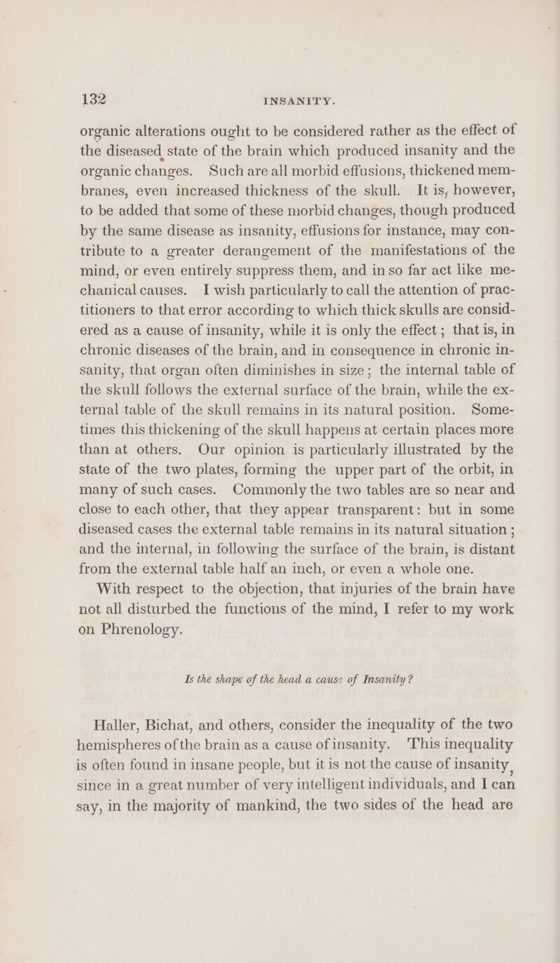 organic alterations ought to be considered rather as the effect of the diseased state of the brain which produced insanity and the organic changes. Such are all morbid effusions, thickened mem- branes, even increased thickness of the skull. It is; however, to be added that some of these morbid changes, though produced by the same disease as insanity, effusions for Instance, may con- tribute to a greater derangement of the manifestations of the mind, or even entirely suppress them, and in so far aet like me- chanical causes. I wish particularly to call the attention of prac- titioners to that error according to which thick skulls are consid- ered as a cause of insanity, while it is only the effect ; that is, in chronic diseases of the brain, and in consequence in chronic in- sanity, that organ often diminishes in size; the internal table of the skull follows the external surface of the brain, while the ex- ternal table of the skull remains in its natural position. Some- times this thickening of the skull happens at certain places more than at others. Our opinion is particularly illustrated by the state of the two plates, forming the upper part of the orbit, in many of such cases. Commonly the two tables are so near and close to each other, that they appear transparent: but in some diseased cases the external table remains in its natural situation ; and the internal, in following the surface of the brain, is distant from the external table half an inch, or even a whole one. With respect to the objection, that injuries of the brain have not all disturbed the functions of the mind, I refer to my work on Phrenology. Is the shape of the head a cause of Insanity? Haller, Bichat, and others, consider the inequality of the two hemispheres of the brain as a cause of insanity. This inequality is often found in insane people, but it is not the cause of insanity, since in a great number of very intelligent individuals, and I can say, in the majority of mankind, the two sides of the head are