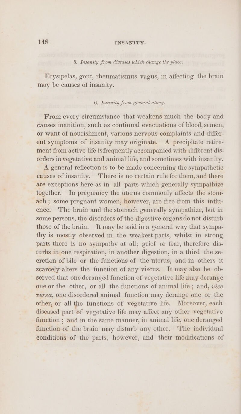 5. Insanity from diseases which change the place. Erysipelas, gout, rheumatismus vagus, in affecting the brain may be causes of insanity. 6. Insanity from general atony. From every circumstance that weakens much the body and causes inanition, such as continual evacuations of blood, semen, or want of nourishment, various nervous complaints and differ- ent symptoms of insanity may originate. A precipitate retire- ment from active life isfrequently accompanied with different dis- orders in vegetative and animal life, and sometimes with insanity. A general reflection is to be made concerning the sympathetic causes of insanity. There is no certain rule for them, and there are exceptions here as in all parts which generally sympathize together. In pregnancy the uterus commonly affects the stom- ach ; some pregnant women, however, are free from this influ- ence. ‘The brain and the stomach generally sympathize, but in some persons, the disorders of the digestive organs do not disturb those of the brain. It may be said in a general way that sympa- thy is mostly observed in the weakest parts, whilst in strong parts there is no sympathy at all; grief or fear, therefore dis- turbs in one respiration, in another digestion, in a third the se- cretion of bile or the functions of the uterus, and in others it scarcely alters the function of any viscus. It may also be ob- served that one deranged function of vegetative life may derange one or the other, or all the functions of animal life; and, vice versa, one disordered animal function may derange one or the other, or all the functions of vegetative life. Moreover, each diseased part of vegetative life may affect any other vegetative function ; and in the same manner, in animal life, one deranged function of the brain may disturb any other. 'The individual conditions of the parts, however, and their modifications of