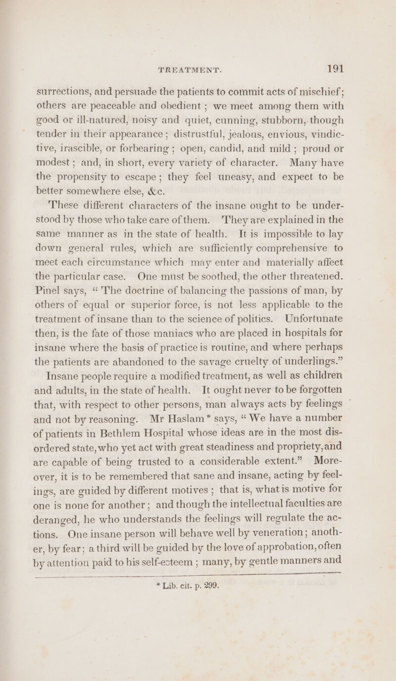 surrections, and persuade the patients to commit acts of mischief; others are peaceable and obedient ; we meet among them with good or ill-natured, noisy and quiet, cunning, stubborn, though tender in their appearance ; distrustful, jealous, envious, vindic- tive, irascible, or forbearing ; open, candid, and mild ; proud or modest ; and, in short, every variety of character. Many have the propensity to escape; they feel uneasy, and expect to be better somewhere else, &amp;c. These different characters of the insane ought to be under- stood by those who take care of them. They are explained in the Same manner as in the state of health. It is impossible to lay down general rules, which are sufficiently comprehensive to meet each circumstance which may enter and materially affect the particular case. One must be soothed, the other threatened. Pinel says, “ The doctrine of balancing the passions of man, by others of equal or superior force, is not less applicable to the treatment of insane than to the science of politics. Unfortunate then, is the fate of those maniacs who are placed in hospitals for insane where the basis of practice is routine, and where perhaps the patients are abandoned to the savage cruelty of underlings.” Insane people require a modified treatment, as well as children and adults, in the state of health. It ought never to be forgotten that, with respect to other persons, man always acts by feelings ~ and not by reasoning. Mr Haslam * says, “ We have a number of patients in Bethlem Hospital whose ideas are in the most dis- ordered state, who yet act with great steadiness and propriety, and are capable of being trusted to a considerable extent.” More- over, it is to be remembered that sane and insane, acting by feel- ings, are guided by different motives ; that is, what is motive for one is none for another; and though the intellectual faculties are deranged, he who understands the feelings will regulate the ac- tions. One insane person will behave well by veneration; anoth- er, by fear; a third will be guided by the love of approbation, often by attention paid to his self-esteem ; many, by gentle manners and Ce a aa aS