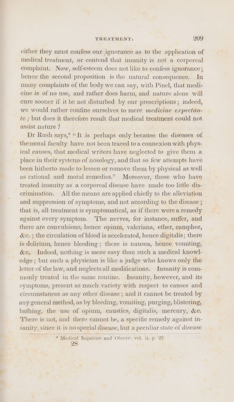 either they must confess our ignorance as to the application of medical treatment, or contend that insanity is not a corporeal complaint. Now, self-esteem does not like to confess ignorance ; hence the second proposition is the natural consequence. In many complaints of the body we can say, with Pinel, that medi- cine is of no use, and rather does harm, and nature alone will cure sooner if it be not disturbed by our prescriptions ; indeed, we would rather confine ourselves to mere medicine expectan- te ; but does it therefore result that medical treatment could not assist nature ? Dr Rush says,* “It is perhaps only because the diseases of themoral faculty have not been traced to a connexion with phys- ical causes, that medical writers have neglected to give them a place in their systems of nosology, and that so few attempts have been hitherto made to lessen or remove them by physical as well as rational and moral remedies.” Moreover, those who have treated insanity as a corporeal disease have made too little dis- crimination. All the means are applied chiefly to the alleviation and suppression of symptoms, and not according to the disease ; that is, all treatment is symptomatical, as if there were a remedy against every symptom. ‘The nerves, for instance, suffer, and there are convulsions, hence opium, valeriana, ether, camphor, &amp;c. ; the circulation of blood is accelerated, hence digitalis; there is delirium, hence bleeding ; there is nausea, hence vomiting, &amp;c. Indeed, nothing is more easy than such a medical knowl- edge ; but such a physician is like a judge who knows only the letter of the law, and neglects all modifications. Insanity is com- monly treated in the same routine. Insanity, however, and its symptoms, present as much variety with respect to causes and circumstances as any other disease ; and it cannot be treated by any general method, as by bleeding, vomiting, purging, blistering, bathing, the use of opium, caustics, digitalis, mercury, &amp;c. There is not, and there cannot be, a specific remedy against in- sanity, since it is no special disease, but a peculiar state of disease * Medical Inquiries and Observ. vol. ii. p. 22. 28